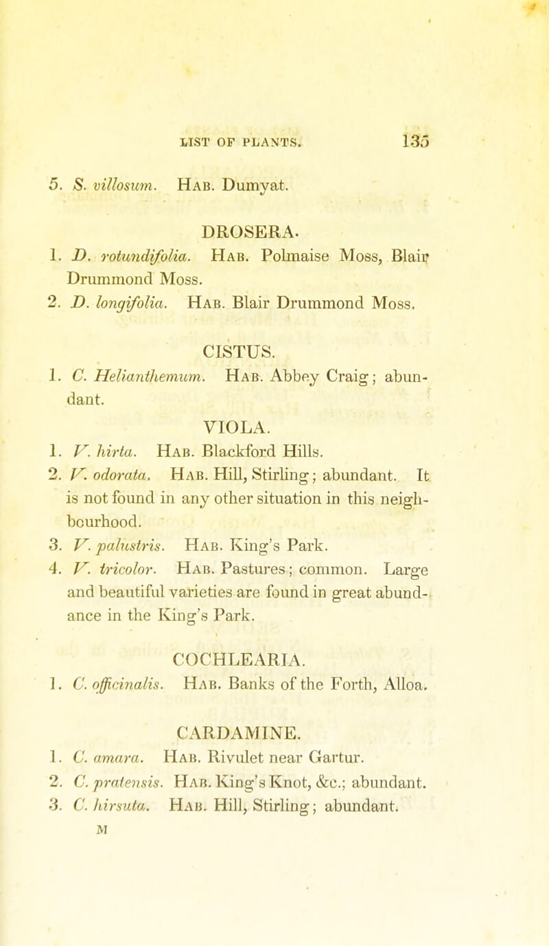 5. S. villosim. Hab. Dumyat. DROSERx\. 1. D. Totundifolia. Hab. Polmaise Moss, Blaip Drummond Moss. 2. D. longifolia. Hab. Blair Drummond Moss. CISTUS. 1. C. Helianthemum. Hab. Abbey Craig; abun- dant. VIOLA. 1. V. hirta. Hab. Blackford Hills. 2. l^. odorata, Hab. HiU, Stirling; abimdant. It is not found in any other situation in this neigh- bourhood. 3. V. palustris. Hab. King's Pai'k. 4. y. tricolor. Hab. Pastures; common. Large and beautiful varieties are found in great abund-r ance in the King's Park. COCHLEARIA. ]. C. officinalis. Hab. Banks of the Forth, Alloa. Cx\RDAMINE. 1. C. amara. Hab. Rivulet near Gartur. 2. C. praiensis. Hab. King's Knot, &c.; abundant. 3. C. hirsuta. Hab. Hill, Stirling; abundant. M