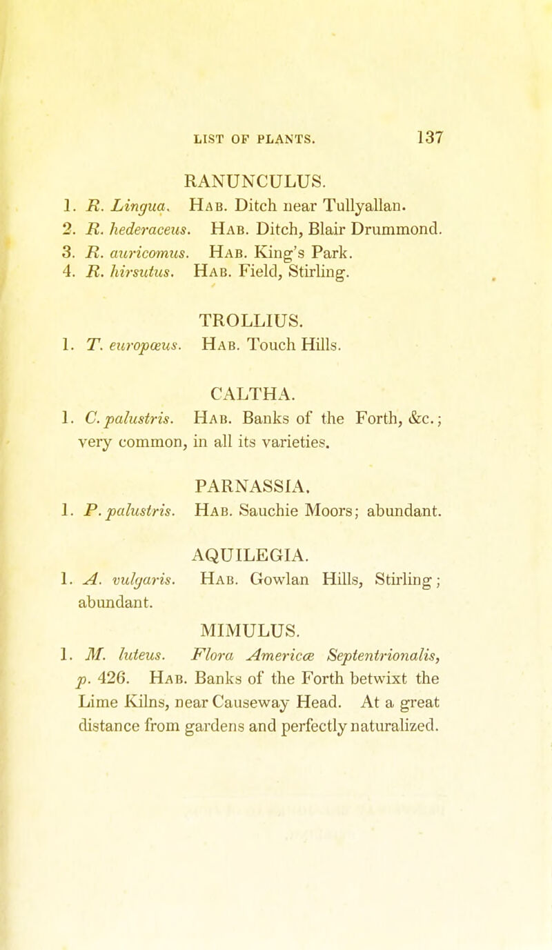 RANUNCULUS. 1. R. Lingua. Hab. Ditch near Tullyallan. 2. R. hederaceus. Hab. Ditch, Blair Drummond. 3. R. auricomus. Hab. King's Park. 4. R. hirsutus. Hab. Field, StirUng. TROLLIUS. 1. T. europosus. Hab. Touch HUls. CALTHA. 1. C.palustris. Hab. Banks of the Forth, &c.j very common, in all its varieties. PARNASSIA. 1. P.palustris. Hab. Sauchie Moors; abundant. AQUILEGIA. 1. A. vulcjaris. Hab. Gowlan HUls, Stirling; abundant. MIMULUS. 1. M. luteus. Flora Americce Septentrionalis, p. 426. Hab. Banks of the Forth betwixt the Lime Ivilns, near Causeway Head. At a great distance from gardens and perfectly naturalized.