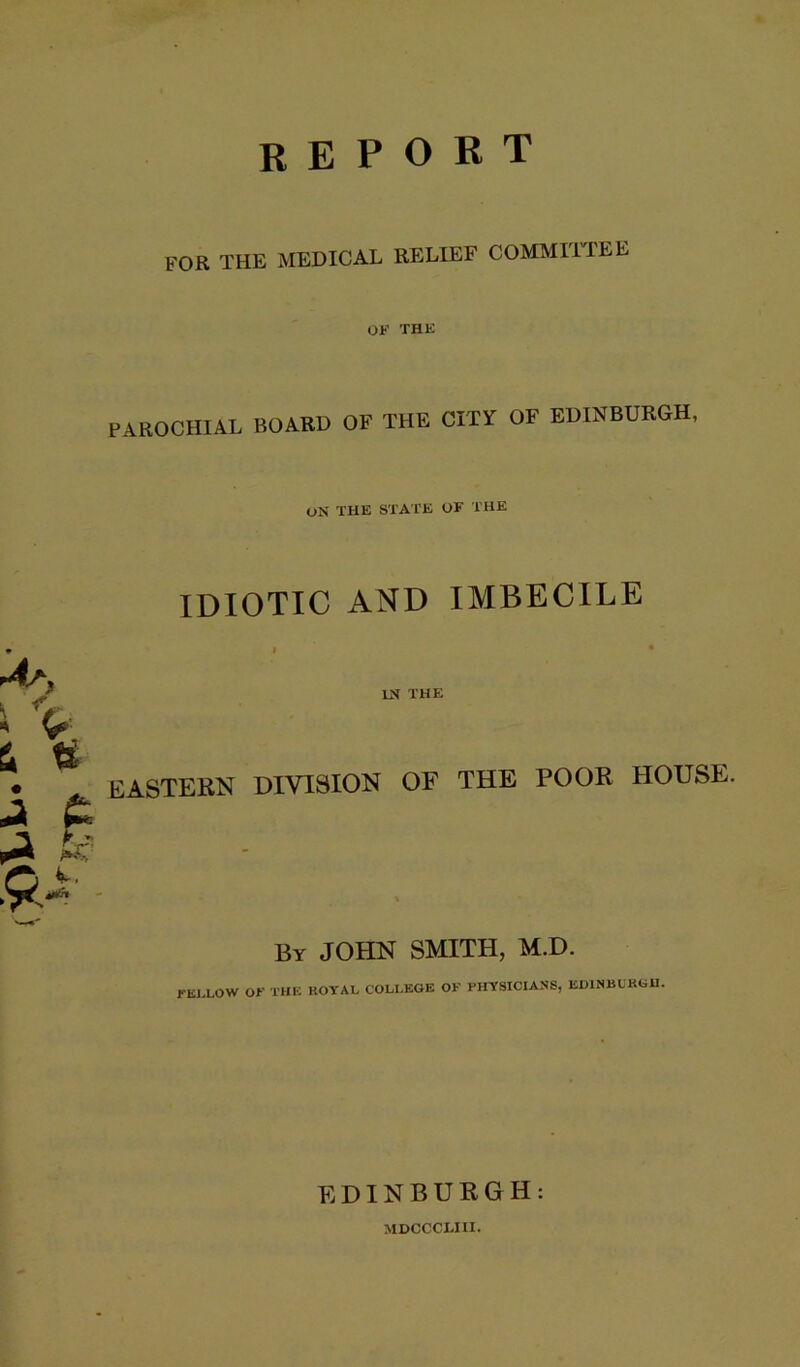 report for the medical relief commiipee OF THK PAROCHIAL BOARD OF THE CITY OF EDINBURGH, ON THE STATE OF THE IDIOTIC AND IMBECILE r4^, V. u \ ^ ‘9^ IN THE EASTERN DIVISION OF THE POOR HOUSE. A. By JOHN SMITH, M.D. El.LOW or THE ROYAL COLLEGE OF PHYSICIANS, EDINBCKGU. EDINBURGH: MDCCCLIII.