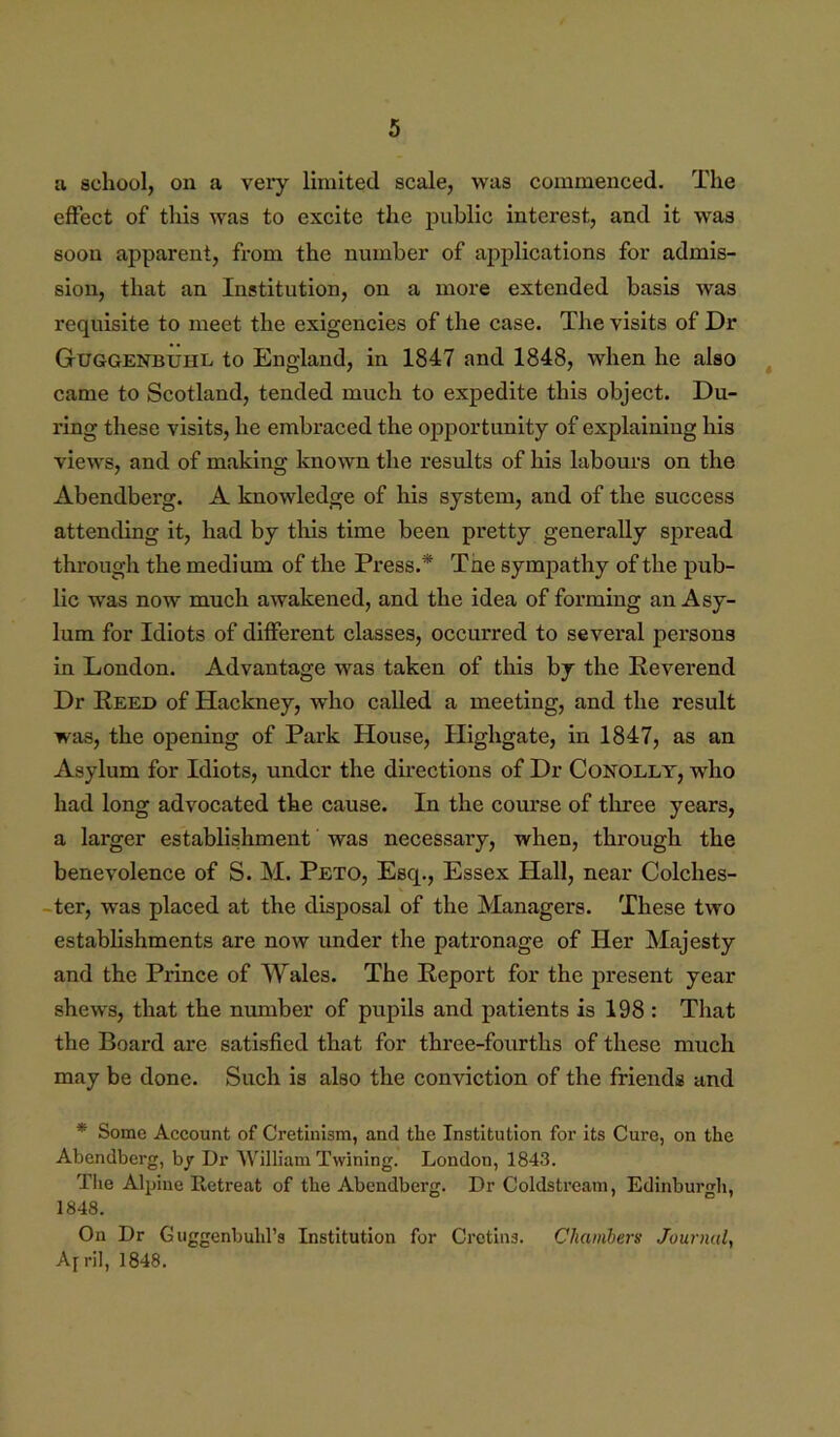 a school, on a vei*y limited scale, was commenced. The effect of this was to excite the public interest, and it was soon apparent, from the number of applications for admis- sion, that an Institution, on a more extended basis was requisite to meet the exigencies of the case. The visits of Dr Guggenbuhl to England, in 1847 and 1848, when he also ^ came to Scotland, tended much to expedite this object. Du- ring these visits, he embraced the opportunity of explaining his views, and of making known the results of his labours on the Abendberg. A knowledge of his system, and of the success attending it, had by tliis time been pretty generally sj)read through the medium of the Press.* Tne sympathy of the pub- lic was now much awakened, and the idea of forming an Asy- lum for Idiots of different classes, occurred to several persons in London. Advantage was taken of this by the Reverend Dr Reed of Hackney, who called a meeting, and the result was, the opening of Park House, Highgate, in 1847, as an Asylum for Idiots, under the directions of Dr Conolly, who had long advocated the cause. In the course of three years, a larger establishment was necessary, when, through the benevolence of S. M. Peto, Esq., Essex Hall, near Colches- -ter, was placed at the disposal of the Managers. These two establishments are now under the patronage of Her Majesty and the Prince of Wales. The Report for the present year shews, that the number of pupils and patients is 198 : That the Board are satisfied that for three-fourths of these much may be done. Such is also the conviction of the friends and * Some Account of Cretinism, and the Institution for its Cure, on the Abendberg, by Dr William Twining. London, 1843. Tlie Alpine Retreat of the Abendberg. Dr Coldstream, Edinburgh, 1848. On Dr Guggenbubl’s Institution for Cretins. Chambers Journal, Airil, 1848.