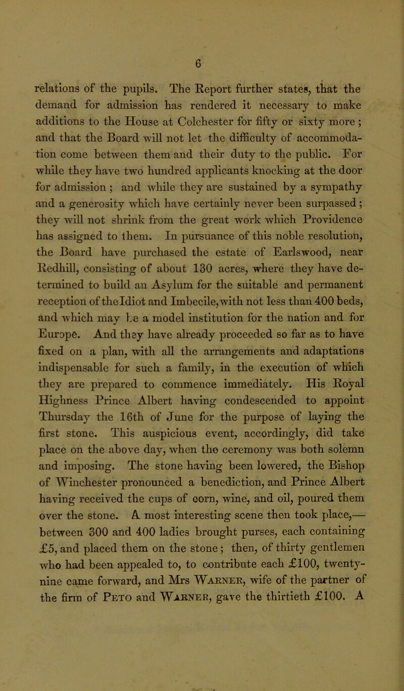 relations of the pupils. The Keport further states, that the demand for admission has rendered it necessary to make additions to the House at Colchester for fifty or sixty more ; and that the Board will not let the difficulty of accommoda- tion come between thein and their duty to the public. For while they have two hundred applicants Ivnocking at the door for admission ; and while they are sustained by a sympathy and a generosity wFich have cei’taiuly never been surpassed; they wdil not shrink from the great work which Providence has assigned to them. In pursuance of this noble resolution, the Board have purchased the estate of Earlswood, near Redhill, consisting of about 130 acres, where they have de- termined to build an Asylum for the suitable and permanent reception of thcldiot and Imbecile,with not less than 400 beds, and which may be a model institution for the nation and for Europe. And they have already proceeded so far as to have fixed on a plan, with all the arrangements and adaptations indispensable for such a family, in the execution of which they are prepared to commence immediately. His Royal Highness Prince Albert ha\dng condescended to appoint Thursday the 16th of June for the purpose of laying the first stone. This auspicious event, accordingly, did take place on the above day, when the ceremony was both solemn and imposing. The stone having been lowered, the Bishop of Winchester pronounced a benediction, and Prince Albert having received the cups of corn, wine, and oil, poured them over the stone. A most interesting scene then took place,— between 300 and 400 ladies brought purses, each containing £5, and placed them on the stone; then, of thirty gentlemen who had been appealed to, to contribute each £100, twenty- nine came forward, and Mrs Waenee, wife of the partner of the finn of Peto and Waener, gave the thirtieth £100. A