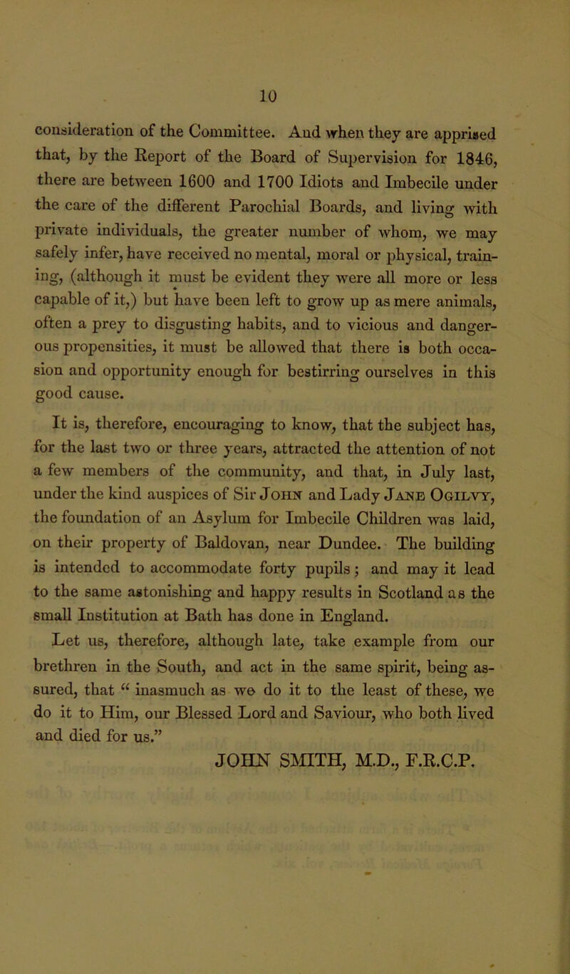 consideration of the Committee. And when they are apprised that, by the Report of the Board of Su})ervision for 1846, there are between 1600 and 1700 Idiots and Imbecile under the care of the different Parochial Boards, and livinir with private individuals, the greater number of Avhom, we may safely infer, have received no mental, moral or physical, train- ing, (although it must be evident they were all more or less capable of it,) but have been left to grow up as mere animals, often a prey to disgusting habits, and to vicious and danger- ous propensities, it must be allowed that there is both occa- sion and opportunity enough for bestirring ourselves in this good cause. It is, therefore, encouraging to know, that the subject has, for the last two or three years, attracted the attention of not a few members of the community, and that, in July last, under the kind auspices of Sir John and Lady Jane Ogilvy, the foundation of an Asylum for Imbecile Children was laid, on their property of Baldovan, near Dundee. The building is intended to accommodate forty pupils; and may it lead to the same astonishing and happy results in Scotland as the small Institution at Bath has done in England. Let us, therefore, although late, take example from our brethren in the South, and act in the same spirit, being as- sured, that “ inasmuch as we do it to the least of these, we do it to Him, our Blessed Lord and Saviour, who both lived and died for us.” JOHN SmXH, M.D., F.R.C.P.