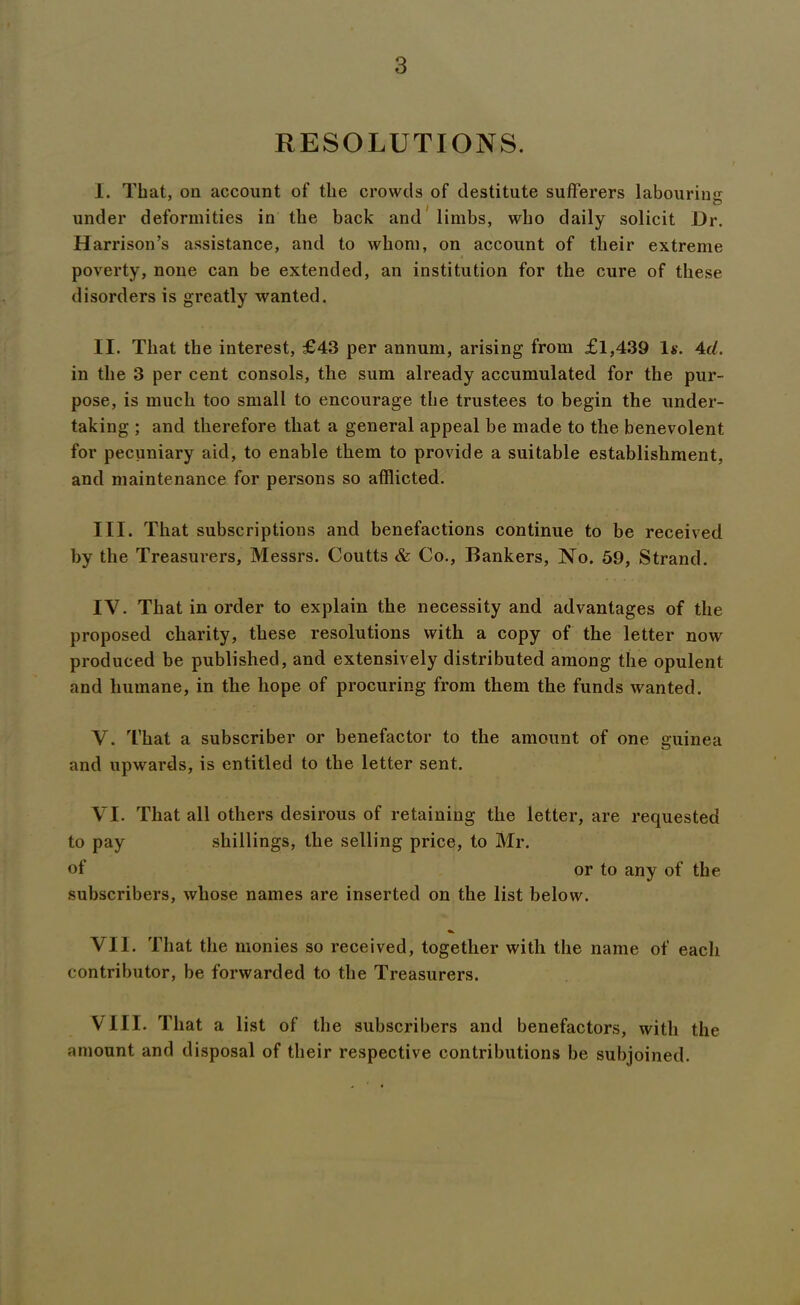 RESOLUTIONS. I. That, on account of the crowds of destitute sufferers labourin'*: • • • / u under deformities in the back and limbs, who daily solicit Dr. Harrison’s assistance, and to whom, on account of their extreme poverty, none can be extended, an institution for the cure of these disorders is greatly wanted. II. That the interest, £43 per annum, arising from £1,439 Is. 4d. in the 3 per cent consols, the sum already accumulated for the pur- pose, is much too small to encourage the trustees to begin the under- taking ; and therefore that a general appeal be made to the benevolent for pecuniary aid, to enable them to provide a suitable establishment, and maintenance for persons so afflicted. III. That subscriptions and benefactions continue to be received by the Treasurers, Messrs. Coutts & Co., Bankers, No. 59, Strand. IV. That in order to explain the necessity and advantages of the proposed charity, these resolutions with a copy of the letter now produced be published, and extensively distributed among the opulent and humane, in the hope of procuring from them the funds wanted. V. That a subscriber or benefactor to the amount of one guinea and upwards, is entitled to the letter sent. VI. That all others desirous of retaining the letter, are requested to pay shillings, the selling price, to Mr. of or to any of the subscribers, whose names are inserted on the list below. VII. That the monies so received, together with the name of each contributor, be forwarded to the Treasurers. VIII. That a list of the subscribers and benefactors, with the amount and disposal of their respective contributions be subjoined.