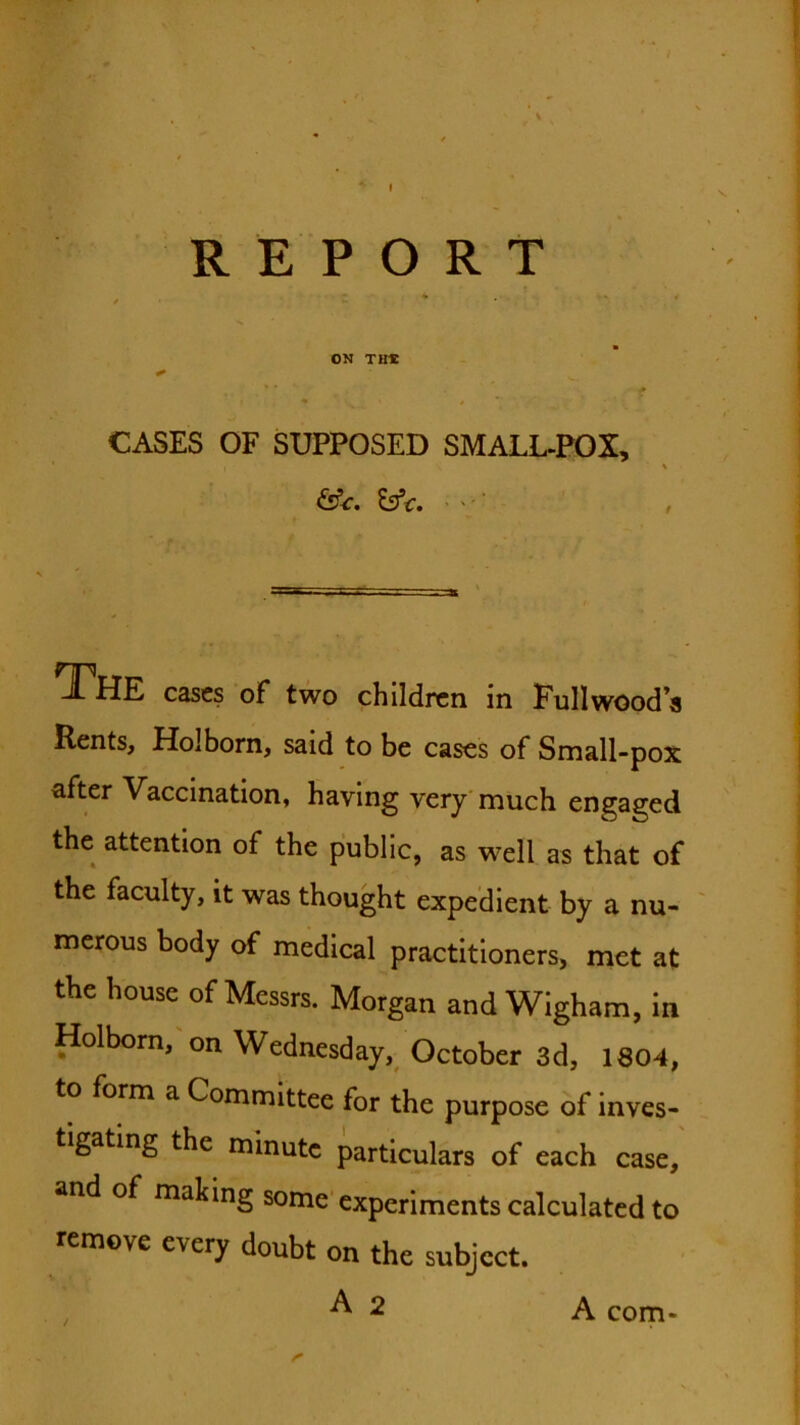 REPORT ON Tine CASES OF SUPPOSED SMALL-POX, ^ThE cases of two children in Fullwood’s Rents, Holborn, said to be cases of Small-pox after Vaccination, having very'much engaged the attention of the public, as w^ell as that of the faculty, it was thought expedient by a nu- merous body of medical practitioners, met at the house of Messrs. Morgan and WIgham, in Holborn, on Wednesday, October 3d, 1804, to form a Committee for the purpose of inves- tigating the minute particulars of each case, and of making some experiments calculated to remove every doubt on the subject. A 2 / A com-