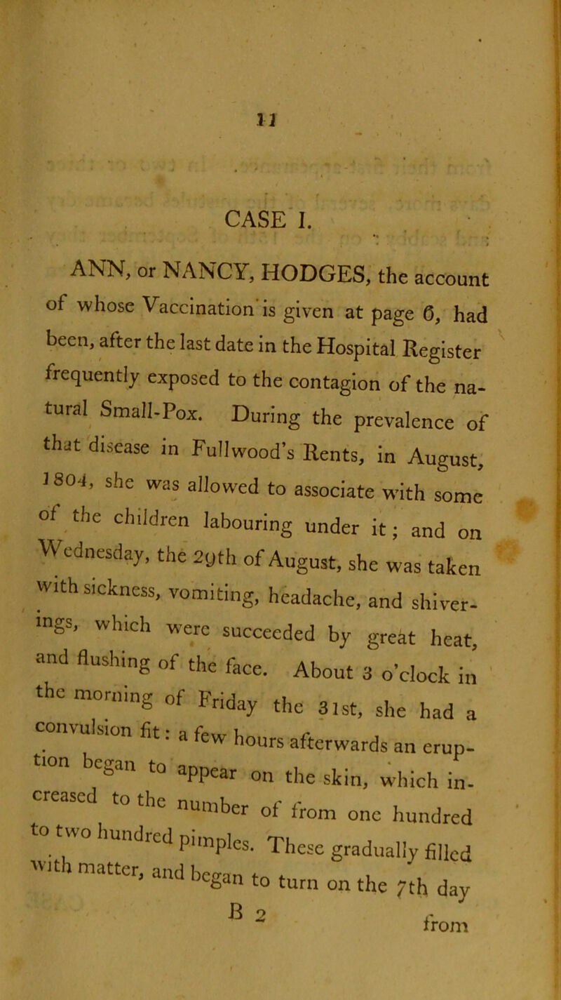 13 CASE'I. •* , ANN, or NANCY, HODGES, the account of whose Vaccination'is given at page 6, had been, after the last date in the Hospital Register frequently exposed to the contagion of the na- tural Small-Pox. During the prevalence of that disease in Fullwood’s Rents, in August; 1804, she was allowed to associate with some of the children labouring under it; and on Wednesday, the 2yth of August, she was taken with sickness, vomiting, hhadache, and shiver- ■ngs, which were succeeded by great heat, and flushing of the face. About 3 o’clock in ' the morning of Friday the 3,st, she had a convulsion fit; a few hours afterwards an erup- began to appear on the skin, which in- to the number of from one hundred wo hundred pimples. These gradually filled -th matter, and began to turn on the 7th day ^ ^ from