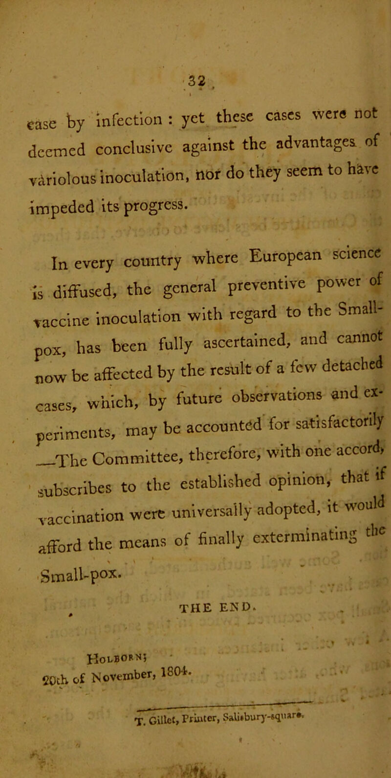 case by Infection : yet these cases were not deemed conclusive against the advantages of vArlolous inoculation, iiof do they seem to h^vc Impeded its progress.' ’ *) In every country where European science ii diffused, the general preventive power of vaccine inoculation with regard to the Small- pox, has been fully ascertained, and cannot now be affected by the result of a few detached cases, which, by future obsWvations and ex- periments, may be accounted for satisfactorily —The Committee, therefore, with one accord, ■ subscribes to the established opinion, that if vaccination were universally adopted, it would afford the means of finally exterminating ' .Small-pox.' . - ■ - - ^ the end. . i HobBORNJ 20th of November, 180t. . rj. Gillet, Priuter, Salitburj'-squiir*. f