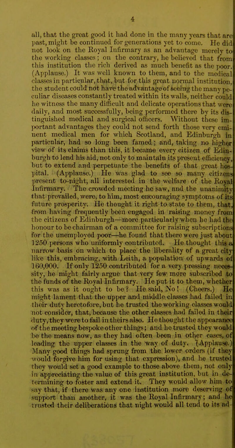 all, that the great good it had done in the many years that are ])ast, might be continued for generations yet to come. He did not look on the Royal Infirmary as an advantage merely to the working classes; on the contrary, he believed that from this institution the rich derived as much benefit as the poor. (Applause.) It wiis well known to them, and to the medical classes in particular, tliat, but for this great normal institution, the student could not have the advantage of seeing the manv pc-| culiar diseases constantly treated within its walls, neither could he witness the many difficult and delicate operations that were daily, and most successfully, being performed there by its dis- tinguished medical and surgical officers. Without these im- portant advantages they could not send forth those very emi- nent medical men for which Scotland, and Edinburgh in particular, had so long been famed; and, taking no higher view of its claims than this, it became every citizen of Edin- burgh to lend his aid, not only to maintain its present efficiency, but to extend and perpetuate the benefits of that great hos- pital. (Applause.) He was glad to see so many citizens jiresent to-night, all interestetl in the welfare of the Royal Infirmary. The crowded meeting he saw, and the unanimity that prevailed, were, to him, most encouraging symptoms of its future prosperity. He thought it right to state to them, that, from having frequently been engaged in raising money from the citizens of Edinburgh—more particularly when he had the honour to be chairman of a committee for raising subscriptions for the unemployed poor—he found that there were just about 1250 persons who uniformly contributed. He thought this a narrow basis on which to place the liberality of a great city like this, embracing, with Leith, a population of upwards of 160,000. If only 1250 contributed for a very pressing neces- sity, he might fairly argue that very few more subscribed to the funds of the Royal Infirmary. He put it to them, whether this was as it ought to be ? He said. No! (Cheers.) He might lament that the upper and middle classes had failed in their duty heretofore, but he trusted the working classes would not consider, that, because the other classes had failed in their duty, they were to fail in theirs also. He thought the appearance of the meeting bespoke other things; and he trusted they would be the means now, as they had often been in other eases, of leading the upper classes in the way of duty. (Applause.) Many good things had sprung from the lower orders (if they would forgive him for using that expression), and he trusted they would set a good example to those above them, not only in appreciating the value of this great institution, but in de- termining to foster and extend it. They M ould allow him to say that, if there was any one institution more deserving of support than another, it was the Royal Infirmary; and he trusted their deliberations that night would all tend to its ad