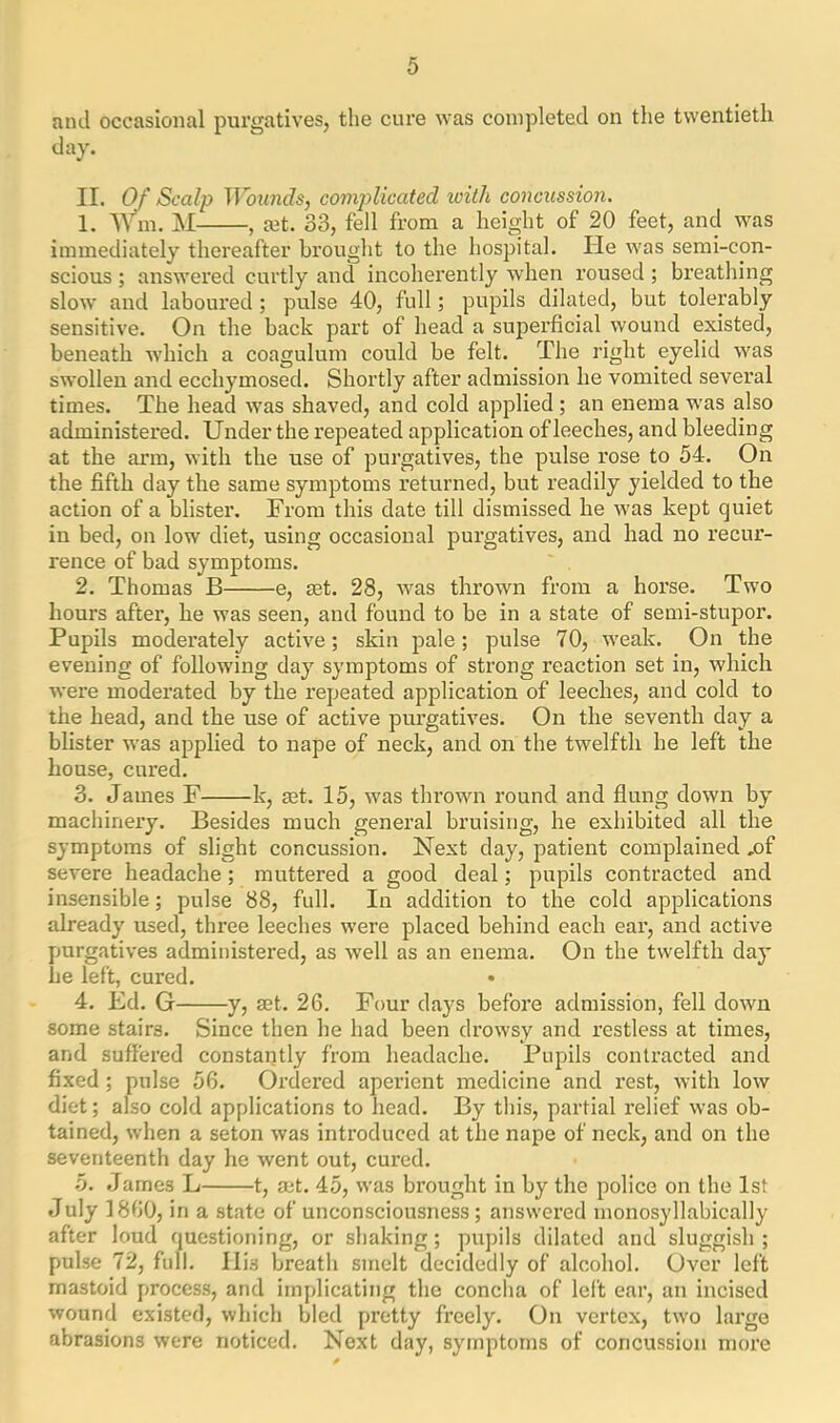 and occasional purgatives, the cure was completed on the twentieth day. II. Of Scalp Wounds, complicated with concussion. 1. Wm. M , xt. 33, fell from a height of 20 feet, and was immediately thereafter brought to the hospital. lie was semi-con- scious ; answered curtly and incoherently when roused ; breathing slow and laboured; pulse 40, full; pupils dilated, but tolerably sensitive. On the back part of head a superficial wound existed, beneath which a coagulum could be felt. The right eyelid was swollen and ecchyinosed. Shortly after admission he vomited several times. The head was shaved, and cold applied ; an enema was also administered. Under the repeated application of leeches, and bleeding at the arm, with the use of purgatives, the pulse rose to 54. On the fifth day the same symptoms returned, but readily yielded to the action of a blister. From this date till dismissed he was kept quiet in bed, on low diet, using occasional purgatives, and had no recur- rence of bad symptoms. 2. Thomas B e, set. 28, was thrown from a horse. Two hours after, he was seen, and found to be in a state of semi-stupor. Pupils moderately active; skin pale; pulse 70, weak. On the evening of following day symptoms of strong reaction set in, which were moderated by the repeated application of leeches, and cold to the head, and the use of active purgatives. On the seventh day a blister was applied to nape of neck, and on the twelfth he left the house, cured. 3. James F k, act. 15, was thrown round and flung down by machinery. Besides much general bruising, he exhibited all the symptoms of slight concussion. Next day, patient complained ,of severe headache; muttered a good deal; pupils contracted and insensible; pulse 88, full. In addition to the cold applications already used, three leeches were placed behind each ear, and active purgatives administered, as well as an enema. On the twelfth day he left, cured. 4. Ed. G y, set. 26. Four days before admission, fell down some stairs. Since then he had been drowsy and restless at times, and suffered constantly from headache. Pupils contracted and fixed ; pulse 56. Ordered aperient medicine and rest, with low diet; also cold applications to head. By this, partial relief was ob- tained, when a seton was introduced at the nape of neck, and on the seventeenth day he went out, cured. 5. James L 1, set. 45, was brought in by the police on the 1st July 1860, in a state of unconsciousness ; answered monosyllabically after loud questioning, or shaking; pupils dilated and sluggish; pulse 72, full. Ili3 breath smelt decidedly of alcohol. Over left mastoid process, and implicating the concha of left ear, an incised wound existed, which bled pretty freely. On vertex, two large abrasions were noticed. Next day, symptoms of concussion more