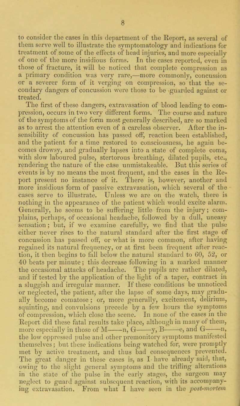 to consider the cases in this department of the Report, as several of them serve well to illustrate the symptomatology and indications for treatment of some of the effects of head injuries, and more especially of one of the more insidious forms. In the cases reported, even in those of fracture, it will be noticed that complete compression as a primary condition was very rare,—more commonly, concussion or a severer form of it verging on compression, so that the se- condary dangers of concussion were those to be guarded against or treated. The first of these dangers, extravasation of blood leading to com- pression, occurs in two very different forms. The course and nature of the symptoms of the form most generally described, are so marked as to arrest the attention even of a careless observer. After the in- sensibility of concussion has passed off, reaction been established, and the patient for a time restored to consciousness, he again be- comes drowsy, and gradually lapses into a state of complete coma, with slow laboured pulse, stertorous breathing, dilated pupils, etc., rendering the nature of the case unmistakeable. But this series of events is by no means the most frequent, and the cases in the Re- port present no instance of it. There is, however, another and more insidious form of passive extravasation, which several of the cases serve to illustrate. Unless we are on the watch, there is nothing in the appearance of the patient which would excite alarm. Generally, he seems to be suffering little from the injury; com- plains, perhaps, of occasional headache, followed by a dull, uneasy sensation; but, if we examine carefully, we find that the pulse either never rises to the natural standard after the first stage of concussion has passed off, or what is more common, after having regained its natural frequency, or at first been frequent after reac- tion, it then begins to fall below the natural standard to 60, 52, or 40 beats per minute; this decrease following in a marked manner the occasional attacks of headache. The pupils are rather dilated, and if tested by the application of the light of a taper, contract in a sluggish and irregular manner. If these conditions be unnoticed or neglected, the patient, after the lapse of some days, may gradu- ally become comatose ; or, more generally, excitement, delirium, squinting, and convulsions precede by a few hours the symptoms of compression, which close the scene. In none of the cases in the Report did these fatal results take place, although in many of them, more especially in those of M n, G y, B e, and G n, the low oppressed pulse and other premonitory symptoms manifested themselves; but these indications being watched for, were promptly met by active treatment, and thus bad consequences prevented. The great danger in these cases is, as I have already said, that, owing to the slight general symptoms and the trifling alterations in the state of the pulse in the early stages, the surgeon may neglect to guard against subsequent reaction, with its accompany- ing extravasation. From what I have seen in the post-mortem