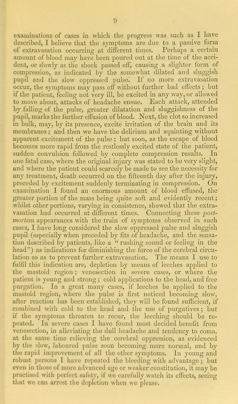 examinations of cases in which the progress was such as I have described, I believe that the symptoms are due to a passive form of extravasation occurring at different times. Perhaps a certain amount of blood may have been poured out at the time of the acci- dent, or slowly as the shock passed off, causing a slighter form of compression, as indicated by the somewhat dilated and sluggish pupil and the slow oppressed pulsei If no more extravasation occur, the symptoms may pass off without further bad effects; but if the patient, feeling not very ill, be excited in any way, or allowed to move about, attacks of headache ensue. Each attack, attended by falling of the pulse, greater dilatation and sluggishness of the pupil, marks the further effusion of blood. Next, the clot so increased in bulk, may, by its presence, excite irritation of the brain and its membranes; and then we have the delirium and squinting without apparent excitement of the pulse; but soon, as the escape of blood becomes more rapid from the restlessly excited state of the patient, sudden convulsion followed by complete compression results. In one fatal case, where the original injury was stated to be very slight, and where the patient could scarcely be made to see the necessity for any treatment, death occurred on the fifteenth day after the injury, preceded by excitement suddenly terminating in compression. On examination I found an enormous amount of blood effused, the greater portion of the mass being quite soft and evidently recent; whilst other portions, varying in consistence, showed that the extra- vasation had occurred at different times. Connecting these post- mortem appearances with the train of symptoms observed in such cases, I have long considered the slow oppressed pulse and sluggish pupil (especially when preceded by fits of headache, and the sensa- tion described by patients, like a “ rushing sound or feeling in the head”) as indications for diminishing the force of the cerebral circu- lation so as to prevent further extravasation. The means I use to fulfil this indication are, depletion by means of leeches applied to the mastoid region; venesection in severe cases, or where the patient is young and strong ; cold applications to the head, and free purgation. In a great many cases, if leeches be applied to the mastoid region, where the pulse is first noticed becoming slow, after reaction has been established, they will be found sufficient, if combined with cold to the head and the use of purgatives; but if the symptoms threaten to recur, the leeching should be re- peated. In severe cases I have found most decided benefit from venesection, in alleviating the dull headache and tendency to coma, at the same time relieving the cerebral oppression, as evidenced by the slow, laboured pulse soon becoming more normal, and by the rapid improvement of all the other symptoms. In young and robust persons I have repeated the bleeding with advantage; but even in those of more advanced age or weaker constitution, it may be practised with perfect safety, if we carefully watch its effects, seeing that we can arrest the depletion when we please.