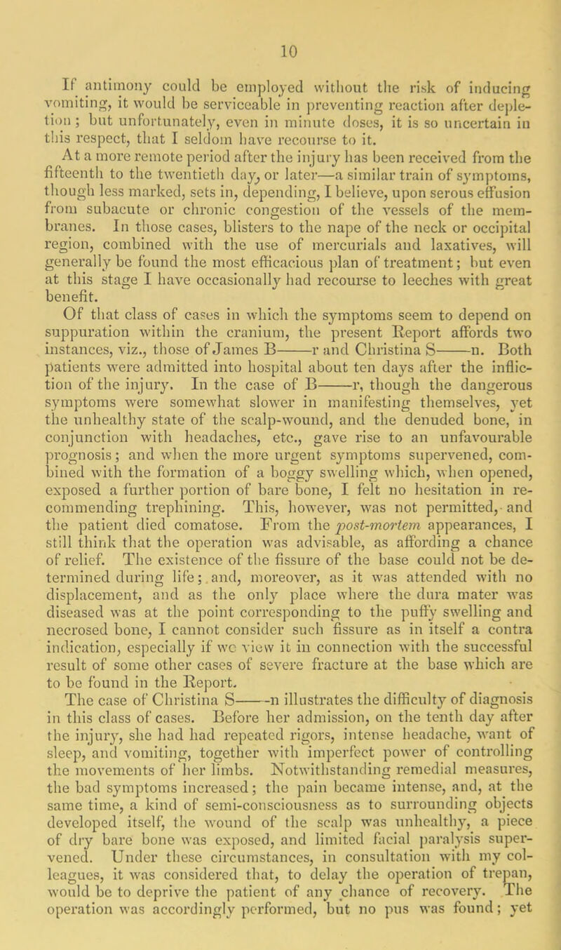 If antimony could be employed without the risk of inducing vomiting, it would he serviceable in preventing reaction after deple- tion ; hut unfortunately, even in minute doses, it is so uncertain in this respect, that I seldom have recourse to it. At a more remote period after the injury has been received from the fifteenth to the twentieth day, or later—a similar train of symptoms, though less marked, sets in, depending, I believe, upon serous effusion from subacute or chronic congestion of the vessels of the mem- branes. In those cases, blisters to the nape of the neck or occipital region, combined with the use of mercurials and laxatives, will generally be found the most efficacious plan of treatment; but even at this stage I have occasionally had recourse to leeches with great benefit. Of that class of cases in which the symptoms seem to depend on suppuration within the cranium, the present Report affords two instances, viz., those of James B r and Christina S n. Both patients were admitted into hospital about ten days after the inflic- tion of the injury. In the case of B r, though the dangerous symptoms were somewhat slower in manifesting themselves, yet the unhealthy state of the scalp-wound, and the denuded bone, in conjunction with headaches, etc., gave rise to an unfavourable prognosis; and when the more urgent symptoms supervened, com- bined with the formation of a boggy swelling which, when opened, exposed a further portion of bare bone, I felt no hesitation in re- commending trephining. This, however, was not permitted, and the patient died comatose. From the jjost-mortem appearances, I still think that the operation was advisable, as affording a chance of relief. The existence of the fissure of the base could not be de- termined during life; and, moreover, as it was attended with no displacement, and as the only place where the dura mater was diseased was at the point corresponding to the puffy swelling and necrosed bone, I cannot consider such fissure as in itself a contra indication, especially if wc view it in connection with the successful result of some other cases of severe fracture at the base which are to be found in the Report. The case of Christina S n illustrates the difficulty of diagnosis in this class of cases. Before her admission, on the tenth day after the injury, she had had repeated rigors, intense headache, want of sleep, and vomiting, together with imperfect power of controlling the movements of her limbs. Notwithstanding x-emedial measures, the bad symptoms increased; the pain became intense, and, at the same time, a kind of semi-consciousness as to surrounding objects developed itself, the wound of the scalp was unhealthy, a piece of dry bare bone was exposed, and limited facial paralysis supei- vened. Under these circumstances, in consultation with my col- leagues, it was considei’ed that, to delay the operation of trepan, would be to deprive the patient of any chance of recovery. The operation was accordingly performed, but no pus was found; yet