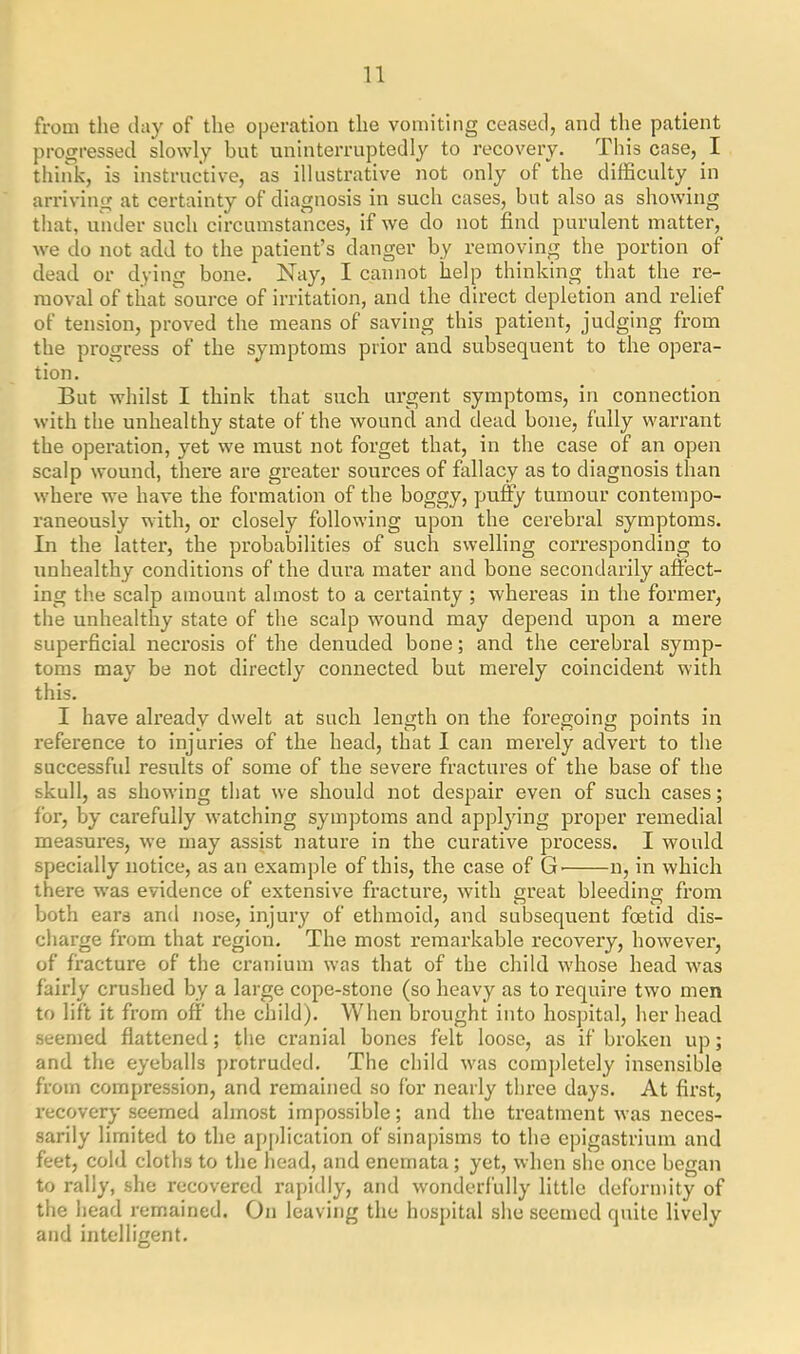 from the clay of the operation the vomiting ceased, and the patient progressed slowly but uninterruptedly to recovery. This case, I think, is instructive, as illustrative not only of the difficulty in arriving at certainty of diagnosis in such cases, but also as showing that, under such circumstances, if we do not find purulent matter, we do not add to the patient’s danger by removing the portion of dead or dying bone. Nay, I cannot help thinking that the re- moval of that source of irritation, and the direct depletion and relief of tension, proved the means of saving this patient, judging from the progress of the symptoms prior and subsequent to the opera- tion. But whilst I think that such urgent symptoms, in connection with the unhealthy state of the wound and dead bone, fully warrant the operation, yet we must not forget that, in the case of an open scalp wound, there are greater sources of fallacy as to diagnosis than where we have the formation of the boggy, puffy tumour contempo- raneously with, or closely following upon the cerebral symptoms. In the latter, the probabilities of such swelling corresponding to unhealthy conditions of the dura mater and bone secondarily affect- ing the scalp amount almost to a certainty ; whereas in the former, the unhealthy state of the scalp wound may depend upon a mere superficial necrosis of the denuded bone; and the cerebral symp- toms may be not directly connected but merely coincident with this. I have already dwelt at such length on the foregoing points in reference to injuries of the head, that I can merely advert to the successful results of some of the severe fractures of the base of the skull, as showing that we should not despair even of such cases; lor, by carefully watching symptoms and applying proper remedial measures, we may assist nature in the curative process. I would specially notice, as an example of this, the case of G' n, in which there was evidence of extensive fracture, with great bleeding from both ears and nose, injury of ethmoid, and subsequent foetid dis- charge from that region. The most remarkable recovery, however, of fracture of the cranium was that of the child whose head was fairly crushed by a large cope-stone (so heavy as to require two men to lift it from off the child). When brought into hospital, her head seemed flattened; the cranial bones felt loose, as if broken up; and the eyeballs protruded. The child was completely insensible from compression, and remained so for nearly three days. At first, recovery seemed almost impossible; and the treatment was neces- sarily limited to the application of sinapisms to the epigastrium and feet, cold cloths to the head, and enemata; yet, when she once began to rally, she recovered rapidly, and wonderfully little deformity of the head remained. On leaving the hospital she seemed quite lively and intelligent.