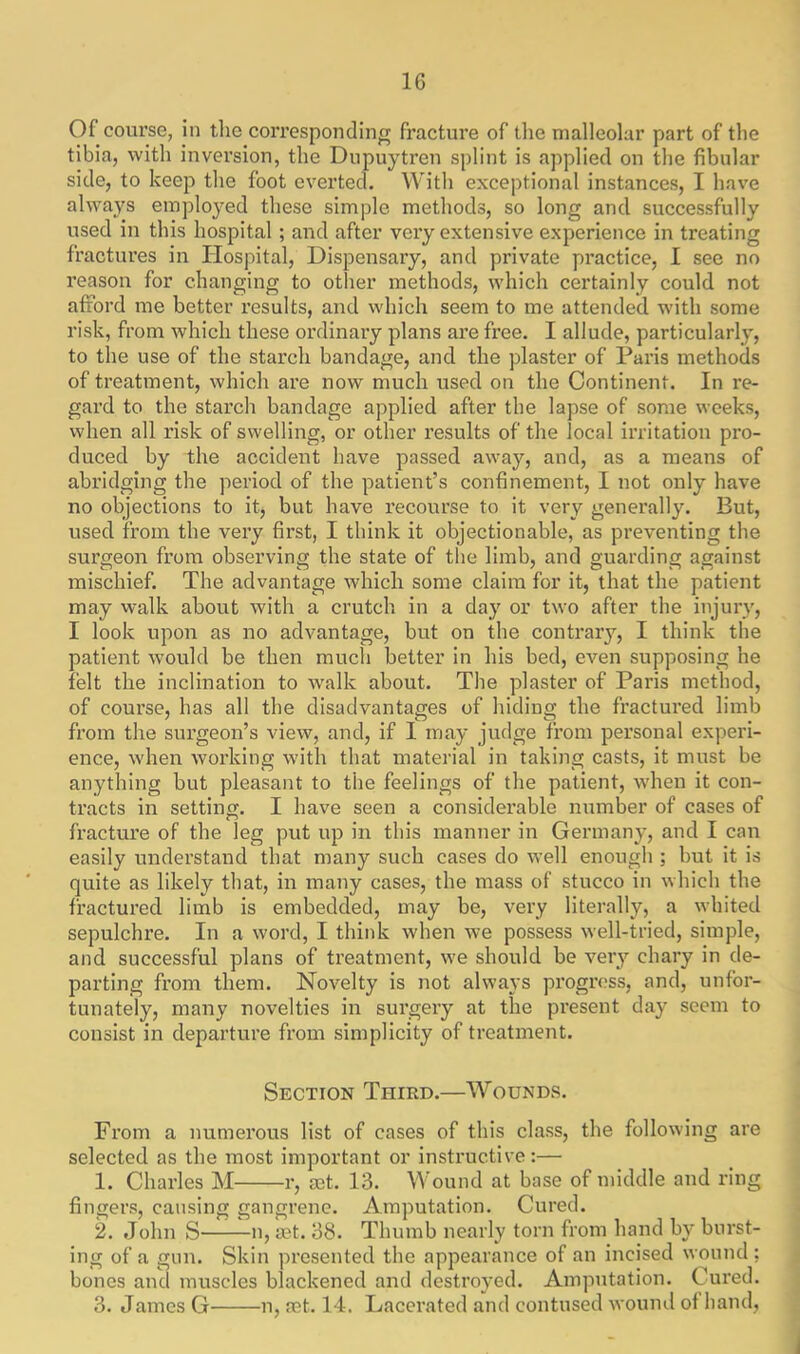 Of course, in the corresponding fracture of the malleolar part of the tibia, with inversion, the Dupuytren splint is applied on the fibular side, to keep the foot everted. With exceptional instances, I have always employed these simple methods, so long and successfully used in this hospital ; and after very extensive experience in treating fractures in Hospital, Dispensary, and private practice, I see no reason for changing to other methods, which certainly could not afford me better results, and which seem to me attended with some risk, from which these ordinary plans are free. I allude, particularly, to the use of the starch bandage, and the plaster of Paris methods of treatment, which are now much used on the Continent. In re- gard to the starch bandage applied after the lapse of some weeks, when all risk of swelling, or other results of the local irritation pro- duced by the accident have passed away, and, as a means of abridging the period of the patient’s confinement, I not only have no objections to it, but have recourse to it very generally. But, used from the very first, I think it objectionable, as preventing the surgeon from observing the state of the limb, and guarding against mischief. The advantage which some claim for it, that the patient may walk about with a crutch in a day or two after the injury, I look upon as no advantage, but on the contrary, I think the patient would be then much better in his bed, even supposing he felt the inclination to walk about. The plaster of Paris method, of course, has all the disadvantages of hiding the fractured limb from the surgeon’s view, and, if I may judge from personal experi- ence, when working with that material in taking casts, it must be anything but pleasant to the feelings of the patient, when it con- tracts in setting. I have seen a considerable number of cases of fracture of the leg put up in this manner in Germany, and I can easily understand that many such cases do well enough ; hut it is quite as likely that, in many cases, the mass of stucco in which the fractured limb is embedded, may be, very literally, a whited sepulchre. In a word, I think when we possess well-tried, simple, and successful plans of treatment, we should be very chary in de- parting from them. Novelty is not always progress, and, unfor- tunately, many novelties in surgery at the present day seem to consist in departure from simplicity of treatment. Section Third.—Wounds. From a numerous list of cases of this class, the following are selected as the most important or instructive:— 1. Charles M r, aet. 13. Wound at base of middle and ring fingers, causing gangrene. Amputation. Cured. 2. John S n, a3t. 38. Thumb nearly torn from hand by burst- ing of a gun. Skin presented the appearance of an incised wound; bones and muscles blackened and destroyed. Amputation. Cured. 3. James G n, aet. 14. Lacerated and contused wound of band,