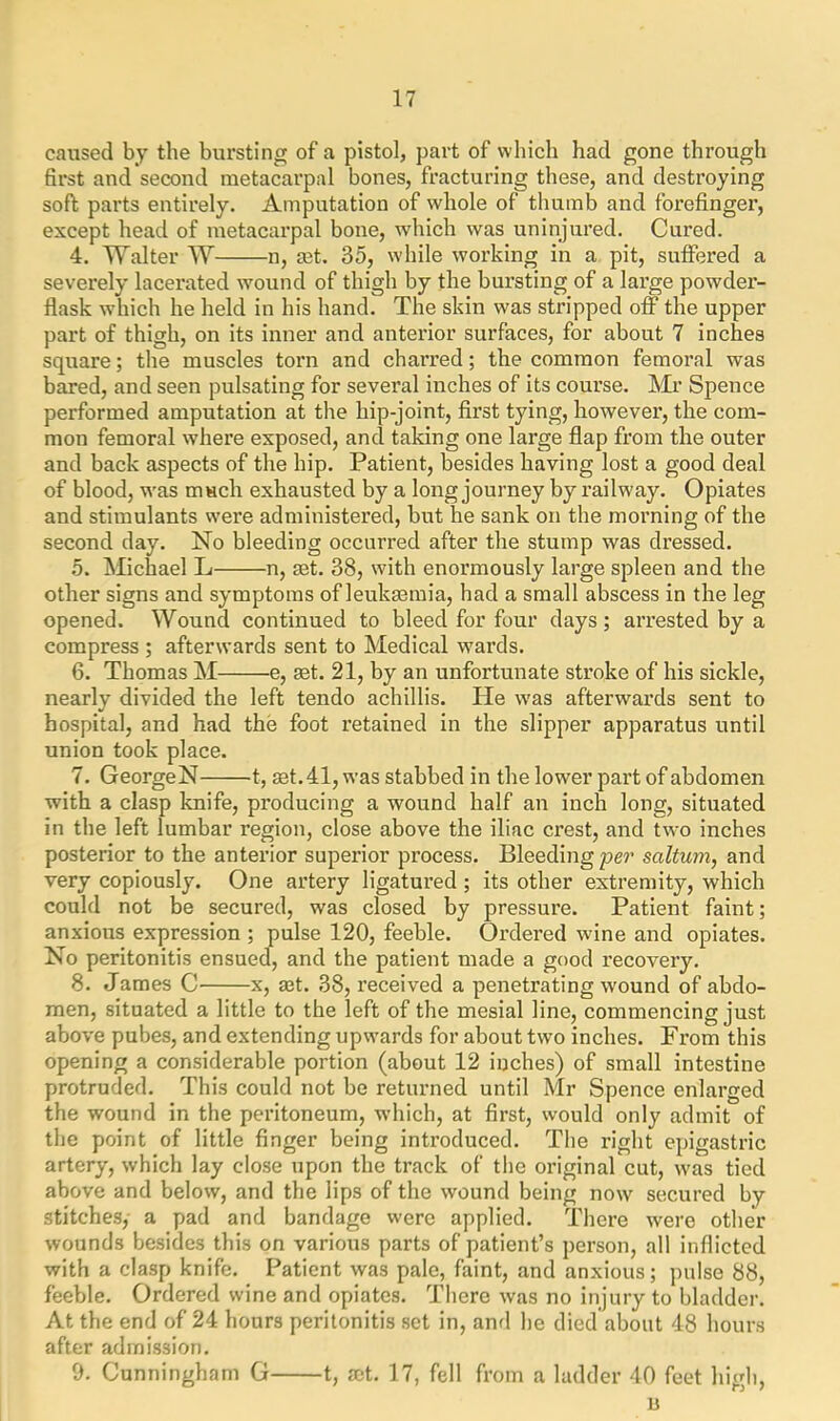 caused by the bursting of a pistol, part of which had gone through first and second metacarpal bones, fracturing these, and destroying soft parts entirely. Amputation of whole of thumb and forefinger, except head of metacarpal bone, which was uninjured. Cured. 4. Walter W n, mt. 35, while working in a pit, suffered a severely lacerated wound of thigh by the bursting of a large powder- flask which he held in his hand. The skin was stripped off the upper part of thigh, on its inner and anterior surfaces, for about 7 inches square; the muscles torn and charred; the common femoral was bared, and seen pulsating for several inches of its course. Mr Spence performed amputation at the hip-joint, first tying, however, the com- mon femoral where exposed, and taking one large flap from the outer and back aspects of the hip. Patient, besides having lost a good deal of blood, was much exhausted by a long journey by railway. Opiates and stimulants were administered, but he sank on the morning of the second day. No bleeding occurred after the stump was dressed. 5. Michael L n, set. 38, with enormously large spleen and the other signs and symptoms of leukaemia, had a small abscess in the leg opened. Wound continued to bleed for four days ; arrested by a compress ; afterwards sent to Medical wards. 6. Thomas M e, set. 21, by an unfortunate stroke of his sickle, nearly divided the left tendo achillis. He was afterwards sent to hospital, and had the foot retained in the slipper apparatus until union took place. 7. GeorgeN 1, set. 41, was stabbed in the lower part of abdomen with a clasp knife, producing a wound half an inch long, situated in the left lumbar region, close above the iliac crest, and two inches posterior to the anterior superior process. Bleeding per saltum, and very copiously. One artery ligatured; its other extremity, which could not be secured, was closed by pressure. Patient faint; anxious expression ; pulse 120, feeble. Ordered wine and opiates. No peritonitis ensued, and the patient made a good recovery. 8. James C x, aet. 38, received a penetrating wound of abdo- men, situated a little to the left of the mesial line, commencing just above pubes, and extending upwards for about two inches. From this opening a considerable portion (about 12 inches) of small intestine protruded. This could not be returned until Mr Spence enlarged the wound in the peritoneum, which, at first, would only admit of the point of little finger being introduced. The right epigastric artery, which lay close upon the track of the original cut, was tied above and below, and the lips of the wound being now secured by stitches, a pad and bandage were applied. There were other wounds besides this on various parts of patient’s person, all inflicted with a clasp knife. Patient was pale, faint, and anxious; pulse 88, feeble. Ordered wine and opiates. There was no injury to bladder. At the end of 24 hours peritonitis set in, and he died about 48 hours after admission. 9. Cunningham G 1, set. 17, fell from a ladder 40 feet high, n