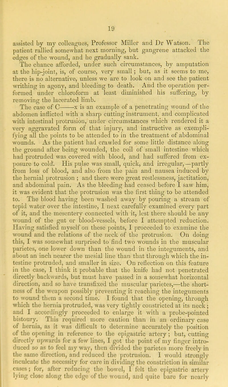 assisted by my colleagues, Professor Miller and Dr Watson. The patient rallied somewhat next morning, but gangrene attacked the edges of the wound, and he gradually sank. The chance afforded, under such circumstances, by amputation at the hip-joint, is, of course, very small; but, as it seems to me, there is no alternative, unless we are to look on and see the patient writhing in agony, and bleeding to death. And the operation per- formed under chloroform at least diminished his suffering, by removing the lacerated limb. The case of C x is an example of a penetrating wound of the abdomen inflicted with a sharp cutting instrument, and complicated with intestinal protrusion, under circumstances which rendered it a very aggravated form of that injury, and instructive as exempli- fying all the points to be attended to in the treatment of abdominal wounds. As the patient had crawled for some little distance along the ground after being wounded, the coil of small intestine which had protruded was covered with blood, and had suffered from ex- posure to cold'. His pulse was small, quick, and irregular,—partly from loss of blood, and also from the pain and nausea induced by the hernial protrusion ; and there were great restlessness, jactitation, and abdominal pain. As the bleeding had ceased before I saw him, it was evident that the protrusion was the first thing to be attended to. The blood having been washed away by pouring a stream of tepid water over the intestine, I next carefully examined every part of it, and the mesentery connected with it, lest there should be any wound of the gut or blood-vessels, before I attempted reduction. Having satisfied myself on these points, I proceeded to examine the wound and the relations of the neck of the protrusion. On doing this, I was somewhat surprised to find two wounds in the muscular parietes, one lower down than the wound in the integuments, and about an inch nearer the mesial line than that through which the in- testine pi’otruded, and smaller in size. On reflection on this feature in the case, I think it probable that the knife had not penetrated directly backwards, but must have passed in a somewhat horizontal direction, and so have transfixed the muscular parietes,—the short- ness of the weapon possibly preventing it reaching the integuments to wound them a second time. 1 found that the opening, through which the hernia protruded, was very tightly constricted at its neck ; and I accordingly proceeded to enlarge it with a probe-pointed bistoury. This required more caution than in an ordinary case of hernia, as it was difficult to determine accurately the position of the opening in reference to the epigastric artery ; but, cutting directly upwards for a few lines, I got the point of my finger intro- duced so as to feel my way, then divided the parietes more freely in the same direction, and reduced the protrusion. 1 would strongly inculcate the necessity for care in dividing the constriction in similar cases; for, after reducing the bowel, 1 felt the epigastric artery lying close along the edge of the wound, and quite bare for nearly