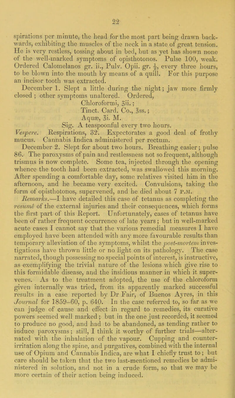 spirations per minute, the head for the most part being drawn back- wards, exhibiting the muscles of the neck in a state of great tension. He is very restless, tossing about in bed, but as yet has shown none of the well-marked symptoms of opisthotonos. Pulse 100, weak. Ordered Calomelanos gr. ii., Pulv. Opii. gr. ■£, every three hours, to be blown into the mouth by means of a quill. For this purpose an incisor tooth was extracted. December 1. Slept a little during the night; jaw more firmly closed ; other symptoms unaltered. Ordered, Chloroformi, 5ii•; Tinct. Card. Co., oSS.; Aquas, oi. M. Sig. A teaspoonful every two hours. Vespere. Respirations, 32. Expectorates a good deal of frothy mucus. Cannabis Indica administered per rectum. December 2. Slept for about two hours. Breathing easier; pulse 86. The paroxysms of pain and restlessness not so frequent, although trismus is now complete. Some tea, injected through the opening whence the tooth had been extracted, was swallowed this morning. After spending a comfortable day, some relatives visited him in the afternoon, and he became very excited. Convulsions, taking the form of opisthotonos, supervened, and he died about 7 P.M. Remarks.—I have detailed this case of tetanus as completing the resume of the external injuries and their consequences, which forms the first part of this Report. Unfortunately, cases of tetanus have been of rather frequent occurrence of late years ; but in well-marked acute cases I cannot say that the various remedial measures I have employed have been attended with any more favourable results than temporary alleviation of the symptoms, whilst the post-mortem inves- tigations have thrown little or no light on its pathology. The case narrated, though possessing no special points of interest, is instructive, as exemplifying the trivial nature of the lesions which give rise to this formidable disease, and the insidious manner in which it super- venes. As to the treatment adopted, the use of the chloroform given internally was tried, from its apparently marked successful results in a case reported by Dr Fair, of Buenos Ayres, in this Journal for 1859-60, p. 640. In the case referred to, so for as we can judge of cause and effect in regard to remedies, its curative powers seemed well marked ; but in the one just recorded, it seemed to produce no good, and had to be abandoned, as tending rather to induce paroxysms; still, I think it worthy of further trials—alter- nated with the inhalation of the vapour. Cupping and counter- irritation along the spine, and purgatives, combined with the internal use of Opium and Cannabis Indica, are what I chiefly trust to ; but care should be taken that the two last-mentioned remedies be admi- nistered in solution, and not in a crude form, so that we may be more certain of their action being induced.