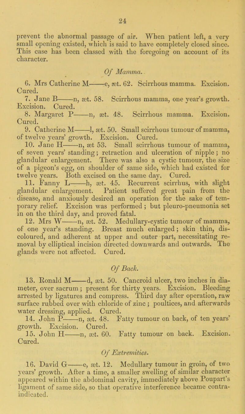 prevent the abnormal passage of air. When patient left, a very small opening existed, which is said to have completely closed since. This case has been classed with the foregoing on account of its character. Of Mamma. G. Mrs Catherine M e, set. 62. Scirrhous mamma. Excision. Cured. 7. Jane B n, set. 58. Scirrhous mamma, one year’s growth. Excision. Cured. 8. Margaret P n, set. 48. Scirrhous mamma. Excision. Cured. 9. Catherine M 1, set. 50. Small scirrhous tumour of mamma, of twelve years’ growth. Excision. Cured. 10. Jane H n, set 53. Small scirrhous tumour of mamma, of seven years’ standing; retraction and ulceration of nipple; no glandular enlargement. There was also a cystic tumour, the size of a pigeon’s egg, on shoulder of same side, which had existed for twelve years. Both excised on the same day. Cured. 11. Fanny L h, set. 45. Recurrent scirrhus, with slight glandular enlargement. Patient suffered great pain from the disease, and anxiously desired an operation for the sake of tem- porary relief. Excision was performed ; but pleuro-pneumonia set in on the third day, and proved fatal. 12. Mrs W n, rot. 52. Medullary-cystic tumour of mamma, of one year’s standing. Breast much enlarged ; skin thin, dis- coloured, and adherent at upper and outer part, necessitating re- moval by elliptical incision directed downwards and outwards. The glands were not affected. Cured. Of Bach. 13. Ronald M d, rot. 50. Cancroid ulcer, two inches in dia- meter, over sacrum ; present for thirty years. Excision. Bleeding arrested by ligatures and compress. Third day after operation, raw surface rubbed over with chloride of zinc ; poultices, and afterwards water dressing, applied. Cured. 14. John P n, rot. 48. Fatty tumour on back, of ten years' growth. Excision. Cured. 15. John H n, rot. GO. Fatty tumour on back. Excision. Cured. Of Extremities. 16. David G e, rot. 12. Medullary tumour in groin, of two years’ growth. After a time, a smaller swelling of similar character appeared within the abdominal cavity, immediately above Poupart's ligament of same side, so that operative interference became contra- indicated.