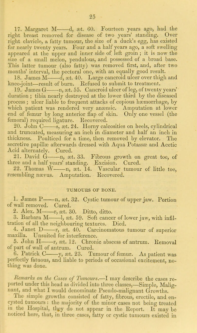 17. Margaret M d, jet. 60. Fourteen years ago, had the right breast removed for disease of two years’ standing. Over- right clavicle, a fatty tumour, the size of a duck’s egg, has existed for nearly twenty years. Four and a half years ago, a soft swelling- appeared at the upper and inner side of left groin ; it is now the size of a small melon, pendulous, and possessed of a broad base. This latter tumour (also fatty) was removed first, and, after two months’ interval, the pectoral one, with an equally good result. 18. James M d, set. 40. Large cancroid ulcer over thigh and knee-joint—result of burn. Refused to submit to treatment. 19. J ames G—n, set. 55. Cancroid ulcer of leg, of twenty years’ duration ; tibia nearly destroyed at the lower third by the diseased process; ulcer liable to frequent attacks of copious hsemorrhage, by which patient was rendered very anaemic. Amputation at lower end of femur by long anterior flap of skin. Only one vessel (the femoral) required ligature. Recovered. 20. John C s, set. 24. Horny calcosities on heels, cylindrical and truncated, measuring an inch in diameter and half an inch in thickness. Poulticed for a time, then removed by elevator. The secretive papillae afterwards dressed with Aqua Potassae and Acetic Acid alternately. Cured. 21. David G n, aet. 33. Fibrous growth on great toe, of three and a half years’ standing. Excision. Cured. 22. Thomas W n, aet. 14. Vascular tumour of little toe, resembling nasvus. Amputation. Recovered. TUMOUES OF BONE. 1. James P n, aet. 32. Cystic tumour of upper jaw. Portion of wall removed. Cured. 2. Alex. M r, aet. 30. Ditto, ditto. 3. Barbara M 1, aet. 59. Soft cancer of lower jaw, with infil- tration of all the neighbouring textures. Died. 4. Janet D r, aet. 40. Carcinomatous tumour of superior maxilla. Unsuited for interference. 5. John PI r, aet. 12. Chronic abscess of antrum. Removal of part of wall of antrum. Cured. 6. Patrick C y, aet. 23. Tumour of femur. As patient was perfectly fatuous, and liable to periods of occasional excitement, no- thing was done. Remarks on the Cases of Tumours.—I may describe the cases re- ported under this head as divided into three classes,—Simple, Malig- nant, and what I would denominate Pseudo-malignant Growths. The simple growths consisted of fatty, fibrous, erectile, and en- cysted tumours: the majority of the minor cases not being treated in the Hospital, tli^y do not appear in the Report. It may be noticed here, that, in three cases, fatty or cystic tumours existed in