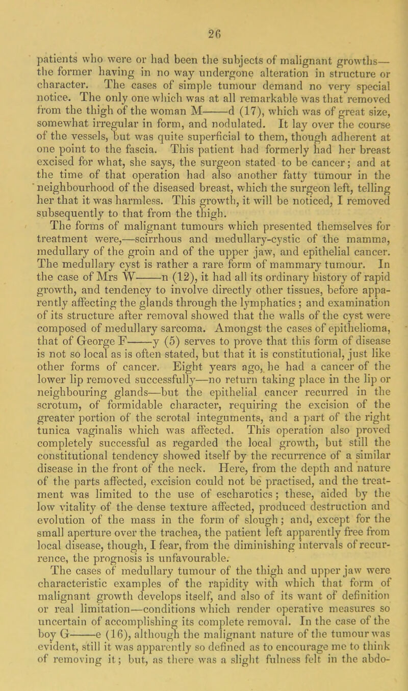 patients who were or had been the subjects of malignant growths— the former having in no way undergone alteration in structure or character. The cases of simple tumour demand no very special notice. The only one which was at all remarkable was that removed from the thigh of the woman M d (17), which was of great size, somewhat irregular in form, and nodulated. It lay over the course of the vessels, but was quite superficial to them, though adherent at one point to the fascia. This patient had formerly had her breast excised for what, she says, the surgeon stated to be cancer; and at the time of that operation had also another fatty tumour in the ' neighbourhood of the diseased breast, which the surgeon left, telling her that it was harmless. This growth, it will be noticed, I removed subsequently to that from the thigh. The forms of malignant tumours which presented themselves for treatment wei'e,—scirrhous and medullary-cystic of the mamma, medullary of the groin and of the upper jaw, and epithelial cancer. The medullary cyst is rather a rare form of mammary tumour. In the case of Mrs W n (12), it had all its ordinary history of rapid growth, and tendency to involve directly other tissues, before appa- rently affecting the glands through the lymphatics ; and examination of its structure after removal showed that the walls of the cyst were composed of medullary sarcoma. Amongst the cases of epithelioma, that of George F y (5) serves to prove that this form of disease is not so local as is often stated, but that it is constitutional, just like other forms of cancer. Eight years ago, he had a cancer of the lower lip removed successfully—no return taking place in the lip or neighbouring glands—but the epithelial cancer recm’red in the scrotum, of formidable character, requiring the excision of the greater portion of the scrotal integuments, and a part of the right tunica vaginalis which was affected. This operation also proved completely successful as regai’ded the local growth, but still the constitutional tendency showed itself by the recurrence of a similar disease in the front of the neck. Here, from the depth and nature of the parts affected, excision could not be practised, and the treat- ment was limited to the use of escharotics; these, aided by the low vitality of the dense texture affected, produced destruction and evolution of the mass in the form of slough; and, except for the small aperture over the trachea, the patient left apparently free from local disease, though, I fear, from the diminishing intervals of recur- rence, the prognosis is unfavourable. The cases of medullary tumour of the thigh and upper jaw were characteristic examples of the rapidity with which that form of malignant growth develops itself, and also of its want of definition or real limitation—conditions which render operative measures so uncertain of accomplishing its complete removal. In the case of the boy G e (16), although the malignant nature of the tumour was evident, still it was apparently so defined as to encourage me to think of removing it; but, as there was a slight fulness felt in the abdo-