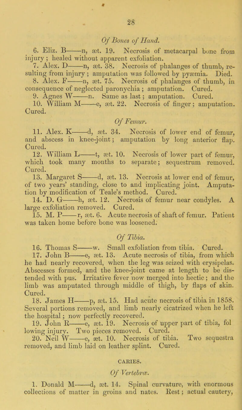 * 28 Of Bones of Hand. 6. El iz. B n, set. 19. Necrosis of metacarpal bone from injury ; healed without apparent exfoliation. 7. Alex. D n, set. 38. Necrosis of phalanges of thumb, re- sulting from injury ; amputation was followed by pyaemia. Died. 8. Alex. F n, aet. 75. Necrosis of phalanges of thumb, in consequence of neglected paronychia ; amputation. Cured. 9. Agnes W n. Same as last; amputation. Cured. 10. William M e, set. 22. Necrosis of finger; amputation. Cured. Of Femur. 11. Alex. K d, set. 34. Necrosis of lower end of femur, and abscess in knee-joint; amputation by long anterior flap. Cured. 12. William L 1, set. 10. Necrosis of lower part of femur, which took many months to separate; sequestrum removed. Cured. 13. Margaret S d, set. 13. Necrosis at lower end of femur, of two years’ standing, close to and implicating joint. Amputa- tion by modification of Teale’s method. Cured. 14. D. G h, set. 12. Necrosis of femur near condyles. A large exfoliation removed. Cured. 15. M. P r, set. 6. Acute necrosis of shaft of femur. Patient was taken home before bone was loosened. Of Tibia. 16. Thomas S w. Small exfoliation from tibia. Cured. 17. John B e, set. 13. Acute necrosis of tibia, from which he had nearly recovered, when the leg was seized with erysipelas. Abscesses formed, and the knee-joint came at length to be dis- tended with pus. Irritative fever now merged into hectic; and the limb was amputated through middle of thigh, by flaps of skin. Cured. 18. James H p, set. 15. Had acute necrosis of tibia in 1858. Several portions removed, and limb nearly cicatrized when he left the hospital; now perfectly recovered. 19. John K, e, set. 19. Necrosis of upper part of tibia, fol lowing injury. Two pieces removed. Cured. 20. Neil W e, set. 10. Necrosis of tibia. Two sequestra removed, and limb laid on leather splint. Cured. CARIES. Of Vertebra:. 1. Donald M d, set. 14. Spinal curvature, with enormous collections of matter in groins and nates. Best; actual cautery,