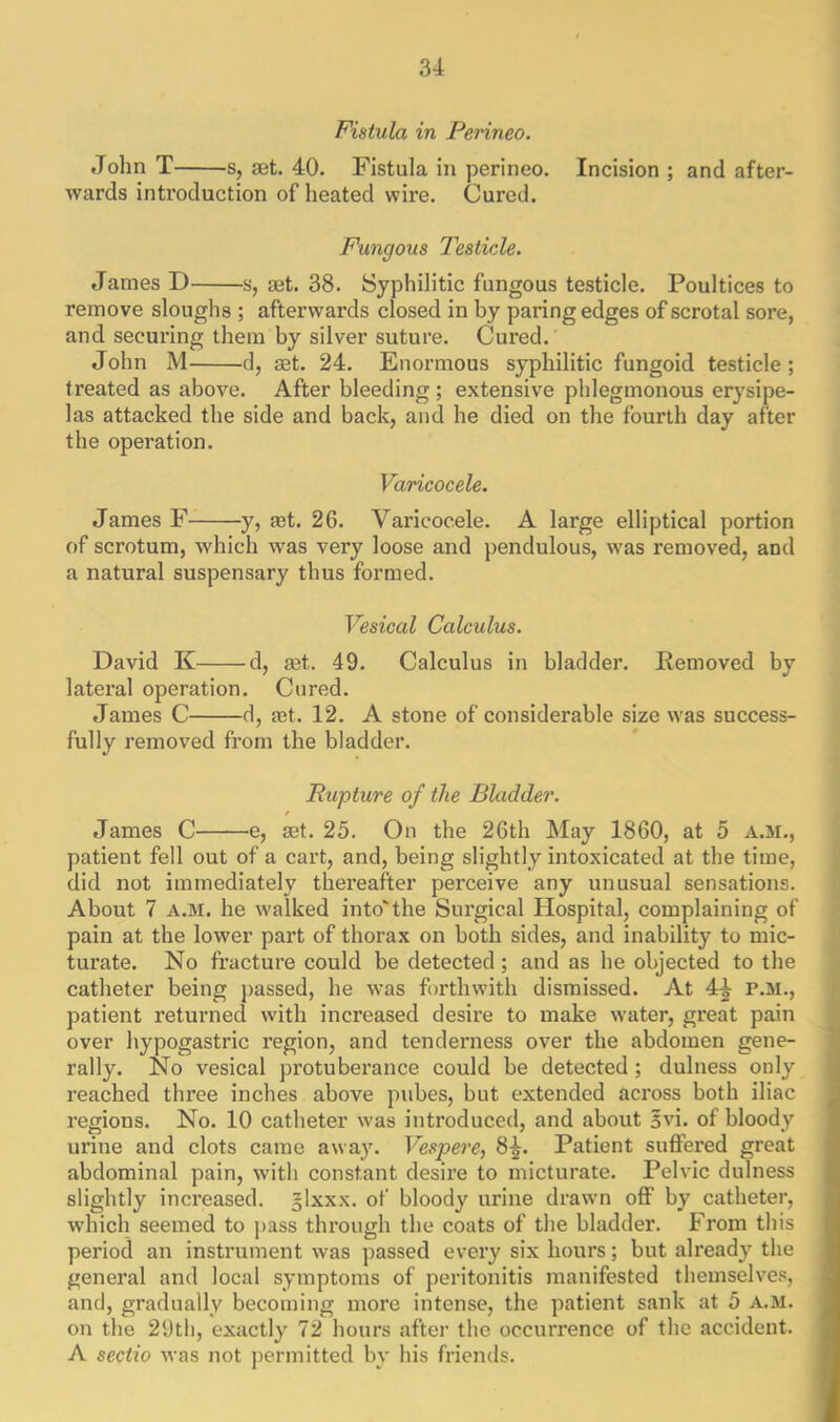 Fistula in Perineo. John T s, aet. 40. Fistula in perineo. Incision ; and after- wards introduction of heated wire. Cured. Fungous Testicle. James D s, aet. 38. Syphilitic fungous testicle. Poultices to remove sloughs ; afterwards closed in by paring edges of scrotal sore, and securing them by silver suture. Cured. John M d, aet. 24. Enormous syphilitic fungoid testicle; treated as above. After bleeding; extensive phlegmonous erysipe- las attacked the side and back, and he died on the fourth day after the operation. Varicocele. James F y, aet. 26. Varicocele. A large elliptical portion of scrotum, which was very loose and pendulous, was removed, and a natural suspensary thus formed. Vesical Calculus. David K d, aet. 49. Calculus in bladder. Removed by lateral operation. Cured. James C d, aet. 12. A stone of considerable size was success- fully removed from the bladder. Rupture of the Bladder. James C e, aet. 25. On the 26th May 1860, at 5 a.m., patient fell out of a cart, and, being slightly intoxicated at the time, did not immediately thereafter perceive any unusual sensations. About 7 a.m. he walked into'the Surgical Hospital, complaining of pain at the lower part of thorax on both sides, and inability to mic- turate. No fracture could be detected; and as he objected to the catheter being passed, he was forthwith dismissed. At 44 p.m., patient returned with increased desire to make water, great pain over hypogastric region, and tenderness over the abdomen gene- rally. No vesical protuberance could be detected; dulness only reached three inches above pubes, but extended across both iliac regions. No. 10 catheter was introduced, and about §vi. of bloody urine and clots came away. Vespere, 8^. Patient suffered great abdominal pain, with constant desire to micturate. Pelvic dulness slightly increased, glxxx. of bloody urine drawn off by catheter, which seemed to pass through the coats of the bladder. From this period an instrument was passed every six hours; but already the general and local symptoms of peritonitis manifested themselves, and, gradually becoming more intense, the patient sank at 5 A.M. on the 29th, exactly 72 hours after the occurrence of the accident. A sectio was not permitted by his friends.