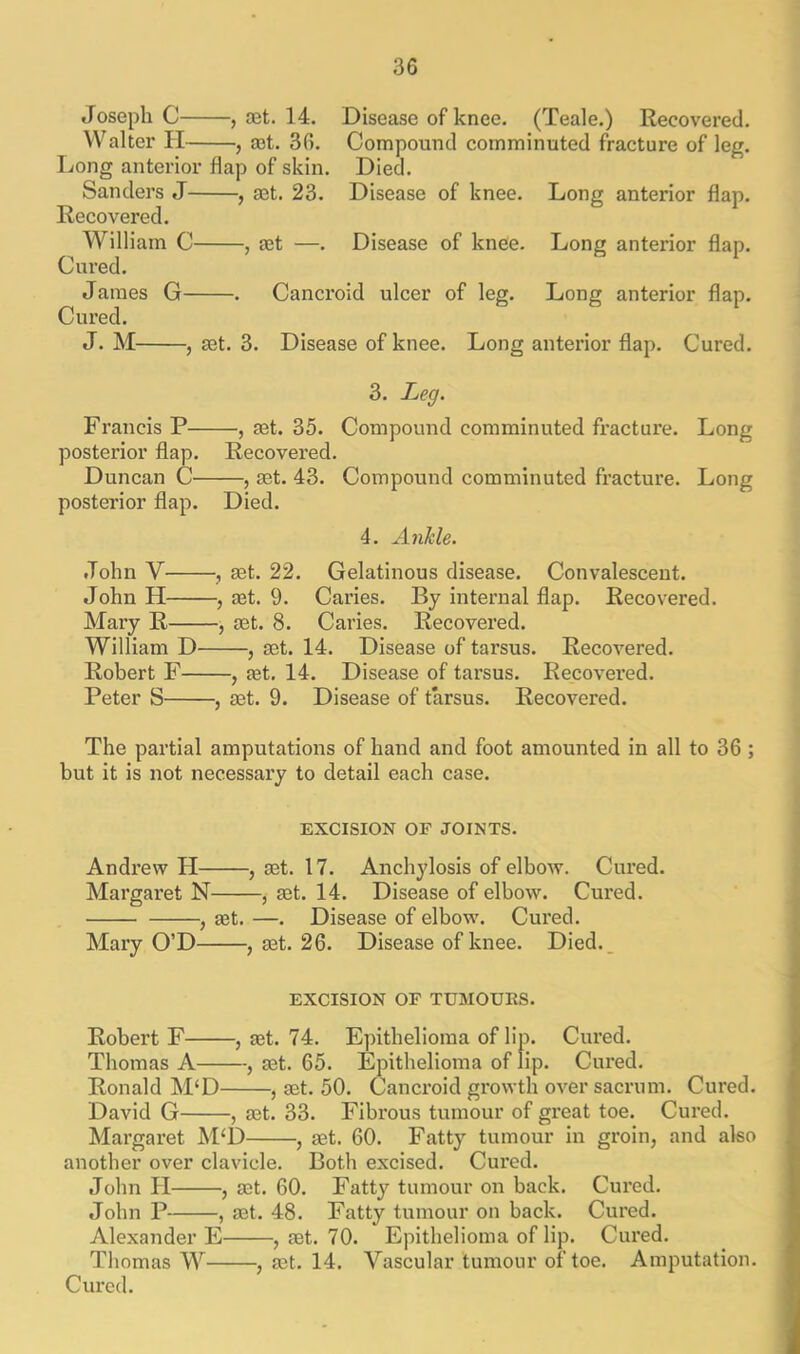 Joseph C , jet. 14. Disease of knee. (Teale.) Recovered. Walter H— —, ret. 36. Compound comminuted fracture of leg. Long anterior hap of skin. Died. Sanders J , get. 23. Disease of knee. Long anterior flap. Recovered. William C , get —. Disease of knee. Long anterior flap. Cured. James G . Cancroid ulcer of leg. Long anterior flap. Cured. J. M , get. 3. Disease of knee. Long anterior flap. Cured. 3. Leg. Francis P , get. 35. Compound comminuted fracture. Long posterior flap. Recovered. Duncan C , get. 43. Compound comminuted fracture. Long posterior flap. Died. 4. Ankle. John Y , get. 22. Gelatinous disease. Convalescent. John H , get. 9. Caries. By internal flap. Recovered. Mary R , get. 8. Caries. Recovered. William D , get. 14. Disease of tarsus. Recovered. Robert F , get. 14. Disease of tarsus. Recovered. Peter S , get. 9. Disease of tarsus. Recovered. The partial amputations of hand and foot amounted in all to 36 ; but it is not necessary to detail each case. EXCISION OF JOINTS. Andrew II , get. 17. Anchylosis of elbow. Cured. Margaret N , get. 14. Disease of elbow. Cured. , get. —. Disease of elbow\ Cured. Mary O’D , get. 26. Disease of knee. Died. EXCISION OF TUMOURS. Robert F , get. 74. Epithelioma of lip. Cured. Thomas A , get. 65. Epithelioma of lip. Cured. Ronald M‘D , get. 50. Cancroid growth over sacrum. Cured. David G , get. 33. Fibrous tumour of great toe. Cured. Margaret M‘D , get. 60. Fatty tumour in groin, and also another over clavicle. Both excised. Cured. John II , aet. 60. Fatty tumour on back. Cured. John P , aet. 48. Fatty tumour on back. Cured. Alexander E , get. 70. Epithelioma of lip. Cured. Thomjis W , get. 14. Vascular tumour of toe. Amputation. Cured.