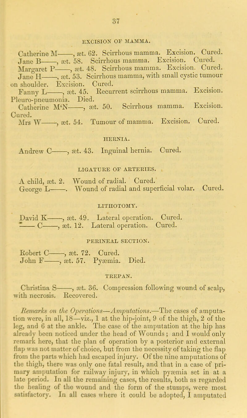 EXCISION OF MAMMA. Catherine M , ret. 62. Scirrhous mamma. Excision. Cured. Jane B , ret. 58. Scirrhous mamma. Excision. Cured. Margaret P , ret. 48. Scirrhous mamma. Excision. Cured. Jane PI , ret. 53. Scirrhous mamma, with small cystic tumour on shoulder. Excision. Cured. Fanny L , ret. 45. Recurrent scirrhous mamma. Excision. Pleuro-pneumonia. Died. Catherine M‘N , ret. 50. Scirrhous mamma. Excision. Cured. Mrs W , ret. 54. Tumour of mamma. Excision. Cured. HERNIA. Andrew C , ret. 43. Inguinal hernia. Cured. LIGATURE or ARTERIES. A child, ret. 2. Wound of radial. Cured. George L . Wound of radial and superficial volar. Cured. LITHOTOMY. David K , ret. 49. Lateral operation. Cured. 7 C , set. 12. Lateral operation. Cured. PERINEAL SECTION. Ptobert C , set. 72. Cured. John F , ret. 57. Pysemia. Died. TREPAN. Christina S , set. 36. Compression following wound of scalp, with necrosis. Recovered. Remarks on the Operations—Amputations.—The cases of amputa- tion were, in all, 18—viz., 1 at the hip-joint, 9 of the thigh, 2 of the leg, and 6 at the ankle. The case of the amputation at the hip has already been noticed under the head of Wounds; and I would only remark here, that the plan of operation by a posterior and external flap wa3 not matter of choice, but from the necessity of taking the flap from the parts which had escaped injury. Of the nine amputations of the thigh, there was only one fatal result, and that in a case of pri- mary amputation for railway injury, in which pysemia set in at a late period. In all the remaining cases, the results, both as regarded the healing of the wound and the form of the stumps, were most satisfactory. In all cases where it could be adopted, I amputated