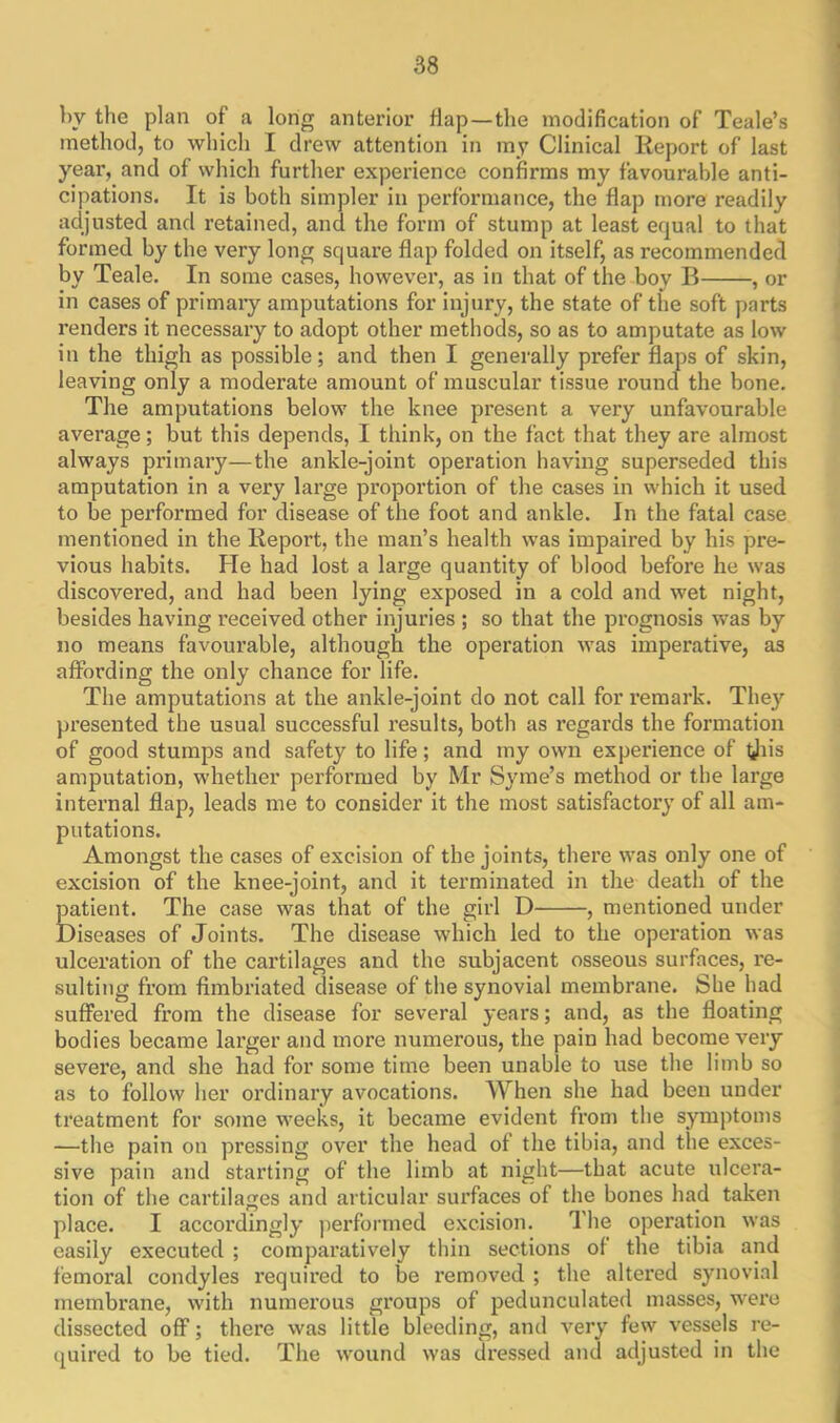 by the plan of a long anterior flap—the modification of Teale’s method, to which I drew attention in my Clinical Report of last year, and of which further experience confirms my favourable anti- cipations. It is both simpler in performance, the flap more readily adjusted and retained, and the form of stump at least equal to that formed by the very long square flap folded on itself, as recommended by Teale. In some cases, however, as in that of the boy B , or in cases of primary amputations for injury, the state of the soft parts renders it necessary to adopt other methods, so as to amputate as low in the thigh as possible; and then I generally prefer flaps of skin, leaving only a moderate amount of muscular tissue round the bone. The amputations below the knee present a very unfavourable average; but this depends, I think, on the fact that they are almost always primary—the ankle-joint operation having superseded this amputation in a very large proportion of the cases in which it used to be performed for disease of the foot and ankle. In the fatal case mentioned in the Report, the man’s health was impaired by his pre- vious habits. He had lost a large quantity of blood before he was discovered, and had been lying exposed in a cold and wet night, besides having received other injuries ; so that the prognosis was by no means favourable, although the operation was imperative, as affording the only chance for life. The amputations at the ankle-joint do not call for remark. They presented the usual successful results, both as regards the formation of good stumps and safety to life; and my own experience of tjiis amputation, whether performed by Mr Syme’s method or the large internal flap, leads me to consider it the most satisfactory of all am- putations. Amongst the cases of excision of the joints, there was only one of excision of the knee-joint, and it terminated in the death of the patient. The case was that of the girl D , mentioned under Diseases of Joints. The disease which led to the operation was ulceration of the cartilages and the subjacent osseous surfaces, re- sulting from fimbriated disease of the synovial membrane. She had suffered from the disease for several years; and, as the floating bodies became larger and more numerous, the pain had become very severe, and she had for some time been unable to use the limb so as to follow her ordinary avocations. When she had been under treatment for some weeks, it became evident from the symptoms —the pain on pressing over the head of the tibia, and the exces- sive pain and starting of the limb at night—that acute ulcera- tion of the cartilages and articular surfaces of the bones had taken place. I accordingly performed excision. The operation was easily executed ; comparatively thin sections of the tibia and femoi’al condyles required to be removed ; the altered synovial membrane, with numerous groups of pedunculated masses, were dissected off; there was little bleeding, and very few vessels re- quired to be tied. The wound was dressed and adjusted in the