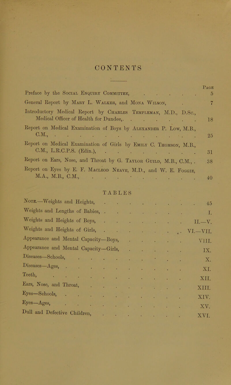 CONTENTS Page Preface by the Social Enquiry Committee, ..... 5 General Report by Mary L. Walker, and Mona Wilson, . 7 Introductory Medical Report by Charles Templeman, M.D., D.Sc., Medical Officer of Health for Dundee,, . . . . . , 18 Report on Medical Examination of Boys by Alexander P. Low, M.B., C.M, 25 Report on Medical Examination of Girls by Emily C. Thomson, M.B., C.M., L.R.C.P.S. (Edin.), 31 Report on Ears, Hose, and Throat by G. Taylor Guild, M.B., C.M., . 38 Report on Eyes by E. F. Macleod Heave, M.D., and W. E. Foggie, M.A., M.B., C.M., . 40 TABLES Hote.—Weights and Heights, 45 Weights and Lengths of Babies, ..... I. Weights and Heights of Boys, ..... II.—V. Weights and Heights of Girls, .... • ,. VI.—VII. Appearance and Mental Capacity—Boys, VIII. Appearance and Mental Capacity—Girls, IX. Diseases—Schools, X. Diseases—Ages, XI. Teeth, .... XII. Ears, Hose, and Throat, XIII. Eyes—Schools, . XIV. Eyes—Ages, .... XV. Dull and Defective Children, .... XVI.