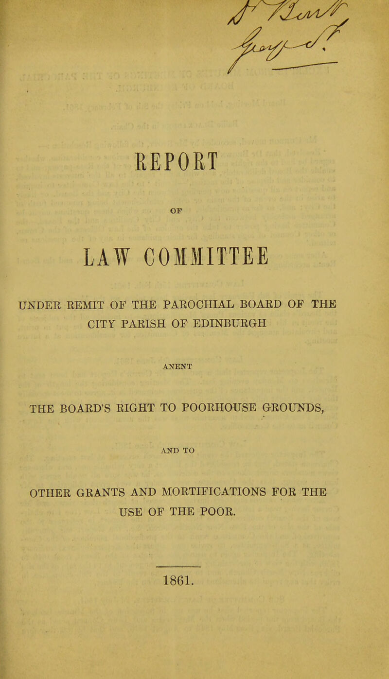 REPORT OF LAW COMMITTEE UN DEE EEMIT OF THE PAROCHIAL BOARD OF THE CITY PARISH OF EDINBURGH ANENT THE BOARD'S RIGHT TO POORHOUSE GROUNDS, AND TO OTHER GRANTS AND MORTIFICATIONS FOR THE USE OF THE POOR. 1861.