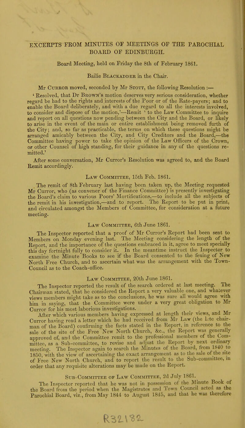 EXCERPTS FROM MINUTES OF MEETINGS OF THE PAROCHIAL BOARD OF EDINBURGH. Board Meeting, held on Friday the 8th of February 1861. Bailie Blackadder in the Chair. Mr Curror moved, seconded by Mr Stott, the following Resolution :— 4 Resolved, that Dr Brown's motion deserves very serious consideration, whether regard be had to the rights and interests of the Poor or of the Rate-payers; and to enable the Board deliberately, and with a due regard to all the interests involved, to consider and dispose of the motion,'—Remit ' to the Law Committee to inquire and report on all questions now pending between the City and the Board, or likely to arise in the event of the main or entire establishment being removed furth of the City; and, so far as practicable, the terms on which these questions might be arranged amicably between the City, and City Creditors and the Board,—the Committee having power to take the opinion of the Law Officers of the Crown, or other Counsel of high standing, for their guidance in any of the questions re- mitted.' After some conversation, Mr Curror's Resolution was agreed to, and the Board Remit accordingly. Law Committee, 15th Feb. 1861. The remit of 8th February last having been taken up, the Meeting requested Mr Curror, who (as convener of the Finance Committee) is presently investigating the Board's claim to various Poors' Mortifications,—to include all the subjects of the remit in his investigation,—and to report. The Report to be put in print, and circulated amongst the Members of Committee, for consideration at a future meeting. Law Committee, 6th June 1861. The Inspector reported that a proof of Mr Curror's Report had been sent to Members on Monday evening last. The Meeting considering the length of the Report, and the importance of the questions embraced in it, agree to meet specially this day fortnight fully to consider it. In the meantime instruct the Inspector to examine the Minute Books to see if the Board consented to the feuing of New North Free Church, and to ascertain what was the arrangement with the Town- Council as to the Coach-office. Law Committee, 20th June 1861. The Inspector reported the result of the search ordered at last meeting. The Chairman stated, that he considered the Report a very valuable one, and whatever views members might take as to the conclusions, he was sure all would agree with him in saying, that the Committee were under a very great obligation to Mr Curror for his most laborious investigations. #> After which various members having expressed at length their views, and Mr Curror having read a letter which he had received from Mr Law (the late chair- man of the Board) coufirming the facts stated in the Report, in reference to the sale of the site of the Free New North Church, &c, the Report was generally approved of, and the Committee remit to the professional members of the Com- mittee, as a Sub-committee, to revise and adjust the Report by next ordinary meeting. The Inspector again to search the Minutes of the Board, from 1840 to 1850, with the view of ascertaining the exact arrangement as to the sale of the site of Free New North Church, and to report the result to the Sub-committee, in order that any requisite alterations may be made on the Report. Sub-Committee of Law Committee, 2d July 1861. The Inspector reported that he was not in possession of the Minute Book of the Board from the period when the Magistrates and Town Council acted as the Parochial Board, viz., from May 1844 to August 1845, and that he was therefore