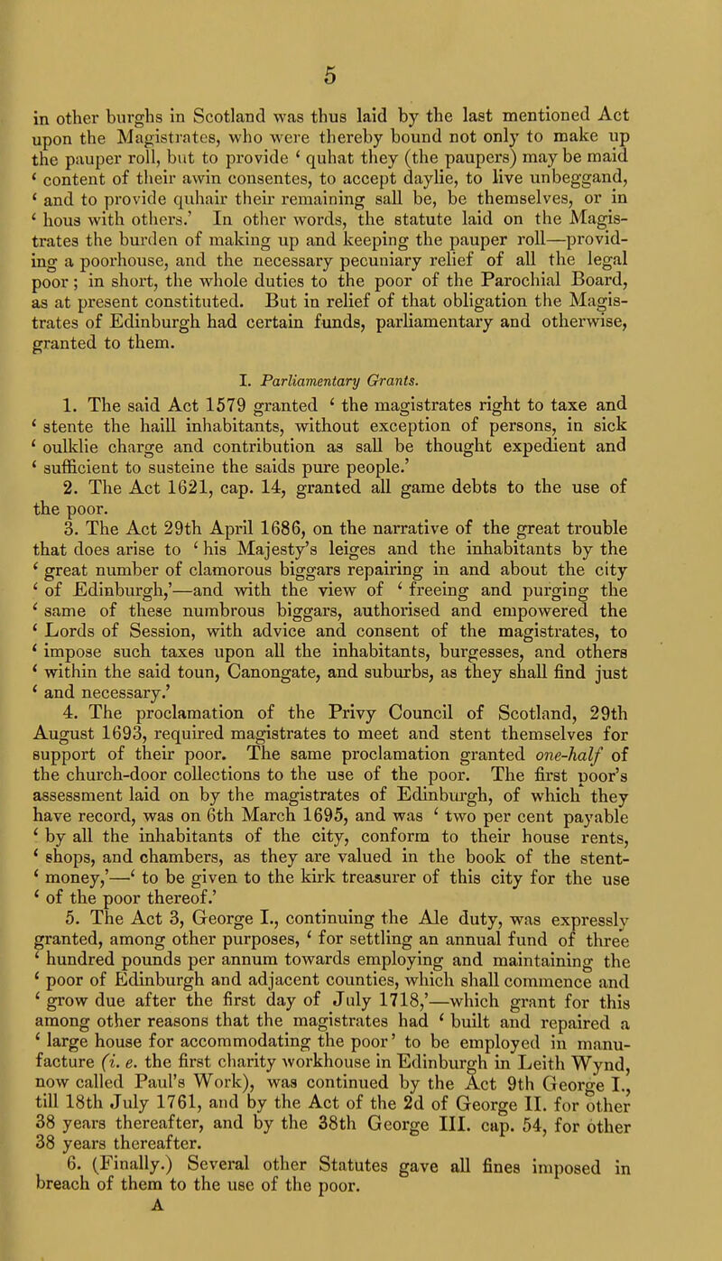 in other burghs in Scotland was thus laid by the last mentioned Act upon the Magistrates, who were thereby bound not only to make up the pauper roll, but to provide ' quhat they (the paupers) may be maid 1 content of their awin consentes, to accept daylie, to live unbeggand, ' and to provide quhair their remaining sail be, be themselves, or in ' hous with others.' In other words, the statute laid on the Magis- trates the burden of making up and keeping the pauper roll—provid- ing a poorhouse, and the necessary pecuniary relief of all the legal poor; in short, the whole duties to the poor of the Parochial Board, as at present constituted. But in relief of that obligation the Magis- trates of Edinburgh had certain funds, parliamentary and otherwise, granted to them. I. Parliamentary Grants. 1. The said Act 1579 granted ' the magistrates right to taxe and ' stente the haill inhabitants, without exception of persons, in sick 1 oulklie charge and contribution as sail be thought expedient and ' sufficient to susteine the saids pure people.' 2. The Act 1621, cap. 14, granted all game debts to the use of the poor. 3. The Act 29th April 1686, on the narrative of the great trouble that does arise to ' his Majesty's leiges and the inhabitants by the ' great number of clamorous biggars repairing in and about the city ' of Edinburgh,'—and with the view of ' freeing and purging the ' same of these numbrous biggars, authorised and empowered the 1 Lords of Session, with advice and consent of the magistrates, to ' impose such taxes upon all the inhabitants, burgesses, and others ' within the said toun, Canongate, and suburbs, as they shall find just ' and necessary.' 4. The proclamation of the Privy Council of Scotland, 29th August 1693, required magistrates to meet and stent themselves for support of their poor. The same proclamation granted one-half of the church-door collections to the use of the poor. The first poor's assessment laid on by the magistrates of Edinburgh, of which they have record, was on 6th March 1695, and was ' two per cent payable ' by all the inhabitants of the city, conform to their house rents, 4 shops, and chambers, as they are valued in the book of the stent- ' money,'—' to be given to the kirk treasurer of this city for the use i of the poor thereof.' 5. The Act 3, George I., continuing the Ale duty, was expressly granted, among other purposes, 4 for settling an annual fund of three ' hundred pounds per annum towards employing and maintaining the 1 poor of Edinburgh and adjacent counties, which shall commence and 1 grow due after the first day of July 1718,'—which grant for this among other reasons that the magistrates had ' built and repaired a 'large house for accommodating the poor' to be employed in manu- facture (i. e. the first charity workhouse in Edinburgh in Leith Wynd, now called Paul's Work), was continued by the Act 9th George I., till 18th July 1761, and by the Act of the 2d of George II. for other 38 years thereafter, and by the 38th George III. cap. 54, for other 38 years thereafter. 6. (Finally.) Several other Statutes gave all fines imposed in breach of them to the use of the poor. A