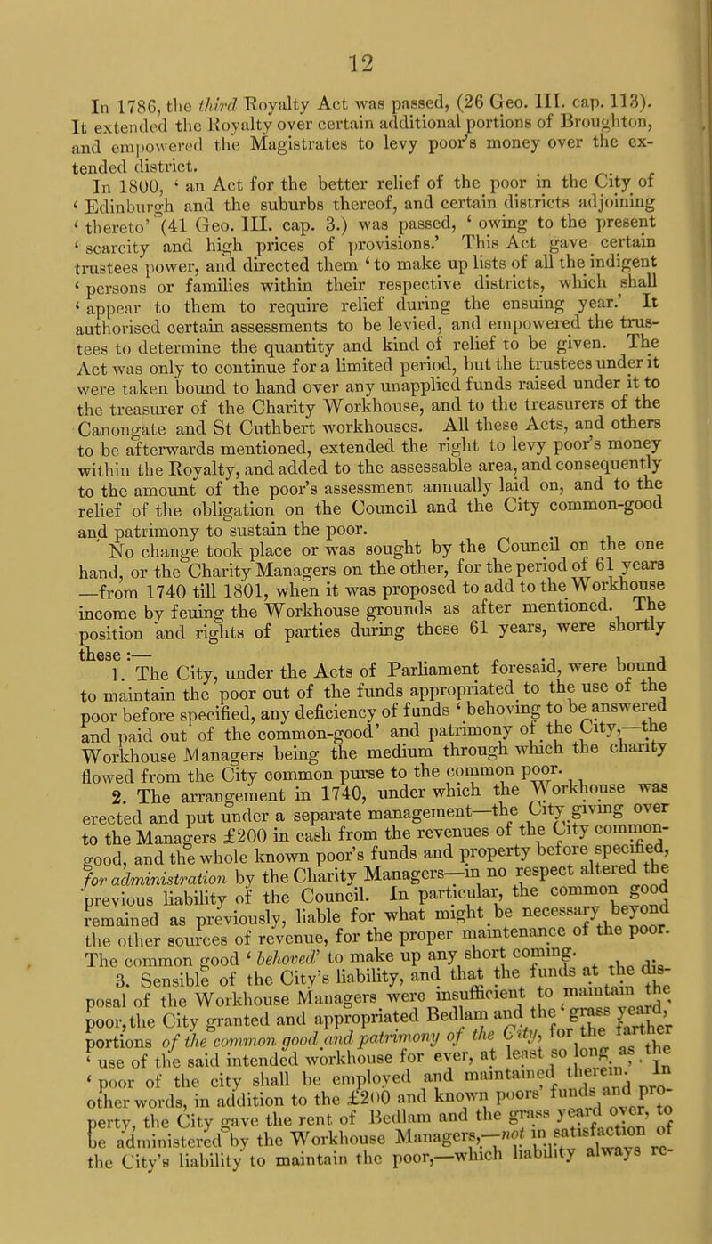 In 1786, the third Royalty Act was passed, (26 Geo. III. cap. 113). It extended the Royalty over certain additional portions of Broutihton, and empowered the Magistrates to levy poor's money over the ex- tended district. In 1800, ' an Act for the better relief of the poor in the City of < Edinburgh and the suburbs thereof, and certain dintriets adjoining < thereto'°(41 Geo. III. cap. 3.) was passed, ' owing to the present 'scarcity and high prices of provisions.' This Act gave certain trustees power, and directed them 1 to make up lists of all the indigent ' persons or families within their respective districts, which shall 4 appear to them to require relief during the ensuing year.' It authorised certain assessments to be levied, and empowered the trus- tees to determine the quantity and kind of relief to be given. The Act was only to continue for a limited period, but the trustees under it were taken bound to hand over any unapplied funds raised under it to the treasurer of the Charity Workhouse, and to the treasurers of the Canongate and St Cuthbert workhouses. All these Acts, and others to be afterwards mentioned, extended the right to levy poor's money within the Royalty, and added to the assessable area, and consequently to the amount of the poor's assessment annually laid on, and to the relief of the obligation on the Council and the City common-good and patrimony to sustain the poor. ' No change took place or was sought by the Councd on the one hand, or the Charity Managers on the other, for the period of 61 years —from 1740 tiU 1801, when it was proposed to add to the Workhouse income by feuing the Workhouse grounds as after mentioned. The position and rights of parties during these 61 years, were shortly ttlGSG * 1 ' The City, under the Acts of Parliament foresaid, were bound to maintain the poor out of the funds appropriated to the use of the poor before specified, any deficiency of funds ' behoving to be answered and paid out of the common-good' and patrimony of the City,—the Workhouse Managers being the medium through which the charity flowed from the City common purse to the common poor. 2. The arrangement in 1740, under which the Workhouse was erected and put under a separate management-the City; giving over to the Managers £200 in cash from the revenues of the City common- Sood, and the whole known poor's funds and property ^fore specified for administration by the Charity Managers-m no respect alteredthe previous liability of the Council. In particular the common good remained as previously, liable for what might be necessary- beyond the other sources of revenue, for the proper maintenance of the poor. The common good < behoved' to make up any short coming. 3. Sensibll of the City's liability, and that the J posal of the Workhouse Managers were insufficient o i^ntothe poor,the Citv granted and appropriated Bedlam and.the<gr** yeard portions of the common good and patrimony of the Gtty, for thearther 'use of the said intended workhouse for ever, at least jso bng as the < poor of the city shall be employed and maintained therein. In other words, in addition to the £2<>0 and known poors fuiu ,.md pro- perty, the City gave the rent of Bedlam and the grass yeardjover, to be administered^ the Workhouse Managers,-^ in satofactoMa of the City'fl liability to maintain the poor,-wlnch liability alwavs re-