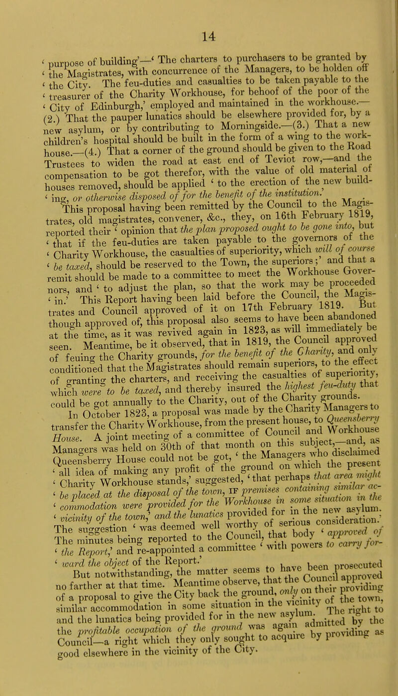 < purpose of building'-' The charters to purchasers to be granted by < the Magistrates, with concurrence of the Managers, to be holden off < the City The feu-duties and casualties to be taken payable to the < treasurer of the Charity Workhouse, for behoof of the poor of the < City of Edinburgh,' employed and maintained m the workhouse.— (2 ) That the pauper lunatics should be elsewhere provided for, by a new asylum, or % contributing to Morningside.-(3.) That a new children's hospital should be built m the form of a wing to the work- house _(4.) That a corner of the ground should be given to the Koad Trustees to widen the road at east end of Teviot row-and the compensation to be got therefor, with the value of old material of houses removed, should be applied < to the erection of the new build- < ino-, or otherwise disposed of for the benefit of the institution. _ This proposal having been remitted by the Conned to the Magis- trates, old magistrates, convener, &c, they, on 16th February 1819, reported their < opinion that the plan proposed ought to be gone into, but < that if the feu-duties are taken payable t0< the governors of the < Charity Workhouse, the casualties of superiority, which will of course < be taxed, should be reserved to the Town, the superiors; and that a remit should be made to a committee to meet the Workhouse Gover- nors and ' to adjust the plan, so that the work may be proceeded ?£? This Report having been laid before the Councd the^Magis- trates and Council approved of it on 17th February 1819. But though approved of, this proposal also seems to have been abandoned aV the time as it was revived again in 1823, as wiU immediately be seen Stime, be it observedfthat in 1819, the Councd approved f f'euiri the Charity grounds,/*, thebenefrof *J^>^«% conditioned that the Magistrates should remain superiors, to tne ettect of granting the charters, and receiving the casualties f**™^ which were to be tawed, and thereby insured the highest feu-duty that Tould be got annually t'o the Charity, out of the Chanty ^nn^ In October 1823, a proposal was made by theCharity Managers to < commodation were provided for the WoiUwusein soi e , ■ of the town,' and the lunatics V^JJ^^£^; The suggestion < was deemed well worth> oi senous co . The minutes beino- reported to the Council, that body appioiea Tiki Repf and re-appointed a committee < with powers to carry J or- < ward the object of the Report.' nrosecuted But notwithstanding, the matter seems to ™™£™™d no farther at that time. Meantime observe, £ounc * W of a proposal to give the City back the groun do»Jon then pro , similar accommodation in some situation in the vicmit) * tQ and the lunatics being provided for in he Vy the the profitable occupation of the grounds again a£™o^din- „ Council-a right which they only sought to acquire by providing crood elsewhere in the vicinity of the City.