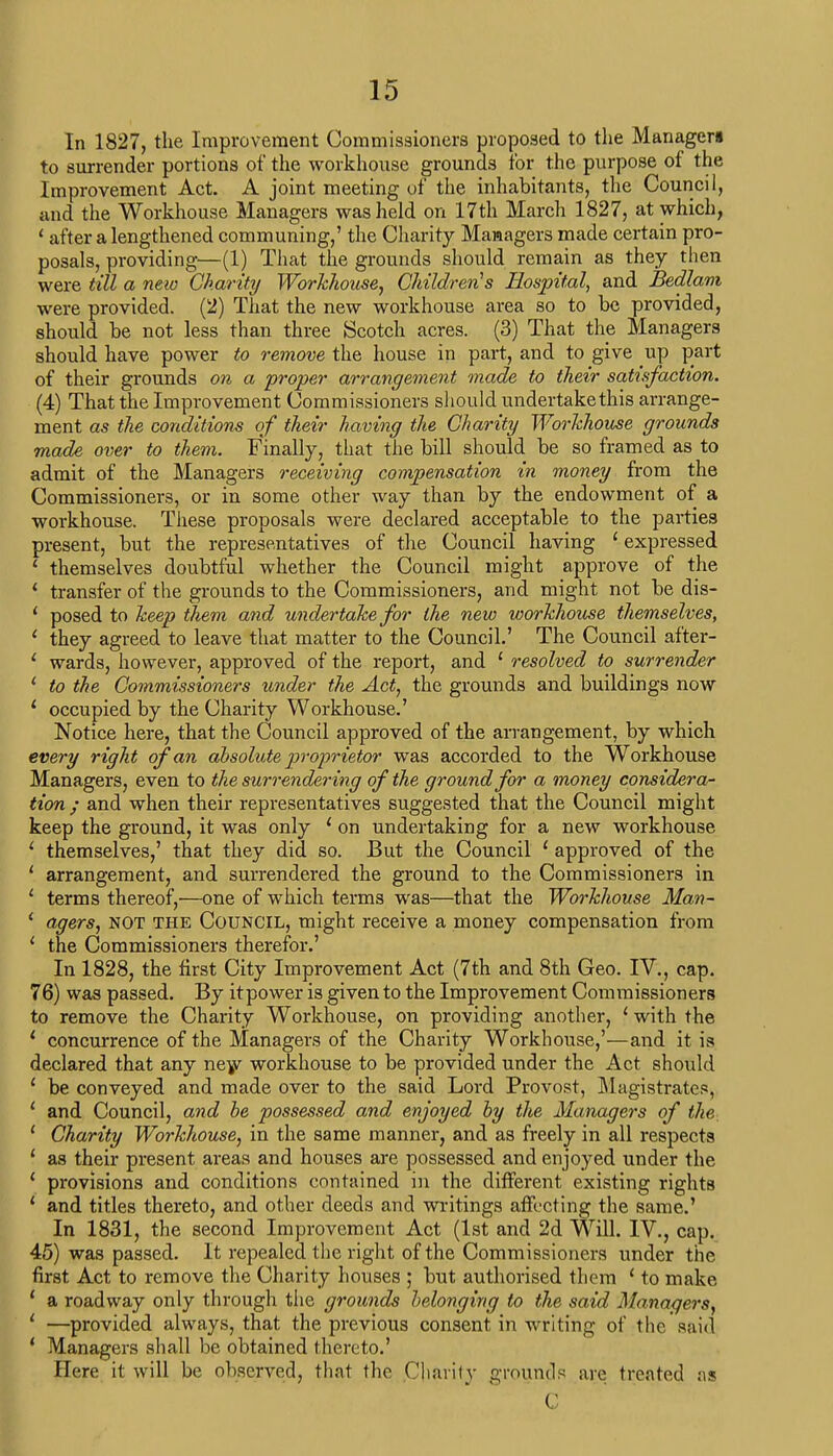 In 1827, the Improvement Commissioners proposed to the Managers to surrender portions of the workhouse grounds for the purpose of the Improvement Act. A joint meeting of the inhabitants, the Council, and the Workhouse Managers was held on 17th March 1827, at which, ' after a lengthened communing,' the Charity Managers made certain pro- posals, providing—(1) That the grounds should remain as they then were till a new Charity Workhouse, Children's Hospital, and Bedlam were provided. (2) That the new workhouse area so to be provided, should be not less than three Scotch acres. (3) That the Managers should have power to remove the house in part, and to give up part of their grounds on a proper arrangement made to their satisfaction. (4) That the Improvement Commissioners should undertake this arrange- ment as the conditions of their having the Charity Workhouse grounds made over to them. Finally, that the bill should be so framed as to admit of the Managers receiving compensation in money from the Commissioners, or in some other way than by the endowment of a workhouse. These proposals were declared acceptable to the parties present, but the representatives of the Council having 1 expressed 1 themselves doubtful whether the Council might approve of the ' transfer of the grounds to the Commissioners, and might not be dis- ' posed to keep them and undertake for the new workhouse themselves, 1 they agreed to leave that matter to the Council.' The Council after- ' wards, however, approved of the report, and ' resolved to surrender 1 to the Commissioners under the Act, the grounds and buildings now ' occupied by the Charity Workhouse.' Notice here, that the Council approved of the arrangement, by which every right of an absolute proprietor was accorded to the Workhouse Managers, even to the surrendering of the ground for a money considera- tion ; and when their representatives suggested that the Council might keep the ground, it was only 1 on undertaking for a new workhouse ' themselves,' that they did so. But the Council 1 approved of the ' arrangement, and surrendered the ground to the Commissioners in ' terms thereof,—one of which terms was—that the Workhouse Man- i agers, not the Council, might receive a money compensation from ' the Commissioners therefor.' In 1828, the first City Improvement Act (7th and 8th Geo. IV., cap. 76) was passed. By it power is given to the Improvement Commissioners to remove the Charity Workhouse, on providing another, 1 with the * concurrence of the Managers of the Charity Workhouse,'—and it is declared that any new workhouse to be provided under the Act should 1 be conveyed and made over to the said Lord Provost, Magistrates, ' and Council, and be possessed and enjoyed by the Managers of the. 1 Charity Workhouse, in the same manner, and as freely in all respects 1 as their present areas and houses are possessed and enjoyed under the 1 provisions and conditions contained in the different existing rights ' and titles thereto, and other deeds and writings affecting the same.' In 1831, the second Improvement Act (1st and 2d Will. IV., cap. 45) was passed. It repealed the right of the Commissioners under the first Act to remove the Charity houses ; but authorised them ' to make ' a roadway only through the grounds belonging to the said Managers, 1 —provided always, that the previous consent in writing of the said ' Managers shall be obtained thereto.' Here it will be observed, that the Charity grounds are treated as 1