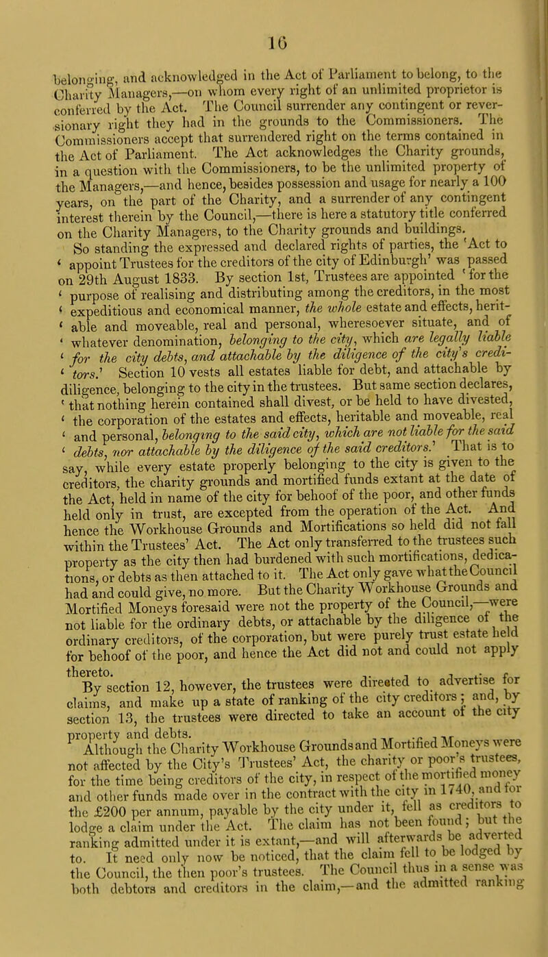 10 belonging, and acknowledged in the Act of Parliament to belong, to the Charity Managers,—on whom every right of an unlimited proprietor is conferred by the Act. The Council surrender any contingent or rever- sionary right they had in the grounds to the Commissioners. The Commissioners accept that surrendered right on the terms contained in the Act of Parliament. The Act acknowledges the Charity grounds, in a question with the Commissioners, to be the unlimited property of the Managers,—and hence, besides possession and usage for nearly a 100 years, on the part of the Charity, and a surrender of any contingent interest therein by the Council,—there is here a statutory title conferred on the Charity Managers, to the Charity grounds and buildings. So standing the expressed and declared rights of parties, the 'Act to < appoint Trustees for the creditors of the city of Edinburgh' was passed on 29th August 1833. By section 1st, Trustees are appointed ' for the i purpose of realising and distributing among the creditors, in the most ( expeditious and economical manner, the whole estate and effects, herit- 1 able and moveable, real and personal, wheresoever situate, and of '■ whatever denomination, belonging to the city, which are legally liable 1 for the city debts, and attachable by the diligence of the city's credi- 1 tors.1 Section 10 vests all estates liable for debt, and attachable by diligence, belonging to the city in the trustees. But same section declares, ' that nothing herein contained shall divest, or be held to have divested, ' the corporation of the estates and effects, heritable and moveable, real t and personal, belonging to the said city, which are not liable for the said 1 debts, nor attachable by the diligence of the said creditors: That is to say, while every estate properly belonging to the city is given_to the creditors, the charity grounds and mortified funds extant at the date ot the Act, held in name of the city for behoof of the poor, and other funds held only in trust, are excepted from the operation of the Act. And hence the Workhouse Grounds and Mortifications so held did not tall within the Trustees' Act. The Act only transferred to the trustees such property as the city then had burdened with such mortifications, dedica- tions, or debts as then attached to it. The Act only gave what the Council had and could give, no more. But the Charity Workhouse Grounds and Mortified Moneys foresaid were not the property of the Council,—were not liable for the ordinary debts, or attachable by the diligence ot the ordinary creditors, of the corporation, but were purely trust estate he d for behoof of the poor, and hence the Act did not and could not apply thByt0section 12, however, the trustees were directed to advertise for claims, and make up a state of ranking of the city creditors ; and, by section 13, the trustees were directed to take an account ot the city property and debts. _' .„ Although the Charity Workhouse Groundsand Mortified Moneys were not affected by the City's Trustees' Act, the charity or poor s trustees, for the time being creditors of the city, in respect ot the mortified money and other funds made over in the contract with the city in 1740 and tor the £200 per annum, payable by the city under it fell as creditors to lodge a claim under the Act. The claim has not been found; but the ranting admitted under it is extant-and will afterwards be adverted to. It need only now be noticed, that the claim fell to be lodged by the Council, the then poor's trustees. The Council thus in a sense was both debtors and creditors in the claim,-and the admitted ranking