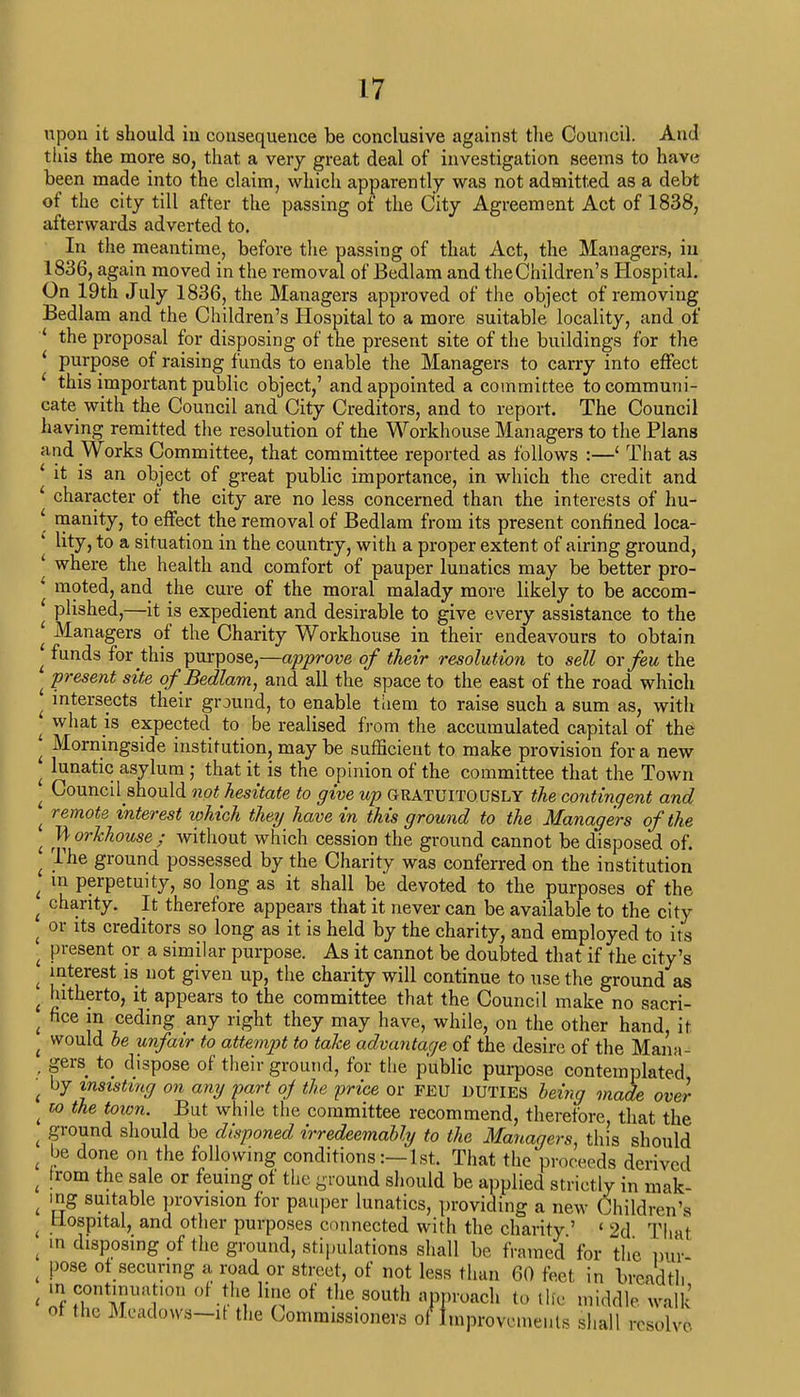 upon it should in consequence be conclusive against the Council. And this the more so, that a very great deal of investigation seems to have been made into the claim, which apparently was not admitted as a debt of the city till after the passing of the City Agreement Act of 1838, afterwards adverted to. In the meantime, before the passing of that Act, the Managers, in 1836, again moved in the removal of Bedlam and the Children's Hospital. On 19th July 1836, the Managers approved of the object of removing Bedlam and the Children's Hospital to a more suitable locality, and of ' the proposal for disposing of the present site of the buildings for the ' purpose of raising funds to enable the Managers to carry into effect ' this important public object,' and appointed a committee to communi- cate with the Council and City Creditors, and to report. The Council having remitted the resolution of the Workhouse Managers to the Plans and Works Committee, that committee reported as follows :—' That as • it is an object of great public importance, in which the credit and character of the city are no less concerned than the interests of hu- ' manity, to effect the removal of Bedlam from its present confined loca- ' lity, to a situation in the country, with a proper extent of airing ground, ' where the health and comfort of pauper lunatics may be better pro- ' moted, and the cure of the moral malady more likely to be accom- plished,—it is expedient and desirable to give every assistance to the ' Managers of the Charity Workhouse in their endeavours to obtain ^ funds for this purpose,—approve of their resolution to sell ox feu the . present sits of Bedlam, and all the space to the east of the road which ^ intersects their ground, to enable them to raise such a sum as, with - what is expected to be realised from the accumulated capital of the • Morningside institution, may be sufficient to make provision for a new j luetic asylum ; that it is the opinion of the committee that the Town : CounciUhould not hesitate to give up GRATUITOUSLY the contingent and ^ remote interest which they have in this ground to the Managers of the t W orkhouse ; without which cession the ground cannot be disposed of. { Tiie ground possessed by the Charity was conferred on the institution t in perpetuity, so long as it shall be devoted to the purposes of the t charity. It therefore appears that it never can be available to the city t or its creditors so long as it is held by the charity, and employed to its . present or a similar purpose. As it cannot be doubted that if the city's i interest is not given up, the charity will continue to use the ground as , hitherto, it appears to the committee that the Council make no sacri- , fice }n ceding any right they may have, while, on the other hand, it t would be unfair to attempt to take advantage of the desire of the Mana- , Sers. t0 dispose of their ground, for the public purpose contemplated • by insisting on any part of the price or FEU DUTIES being made over t to the town. But while the committee recommend, therefore, that the « pound should be disponed irredeemably to the Managers, this should t be done on the following conditions:—1st. That the proceeds derived , !rom the sale or feuing of the ground should be applied strictly in mak- t mg suitable provision for pauper lunatics, providing a new Children's t Hospital, and other purposes connected with the charity ' < 2d Thai ( m disposing of the ground, stipulations shall be framed for the W t pose ot securing a road or street, of not less than 60 feet in breadth t m continuation of the line of the south approach to tlfe middle walk' of the Mcadows-it the Commissioners of Improvements shall resolve.