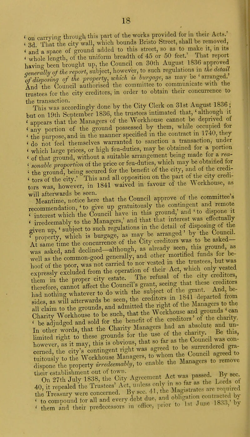 c ou currying through this part of the works provided for in their Acts.' « 3d That the city wall, which bounds Bristo Street, shall be removed, « and a space of ground added to this street, so as to make it, in its < whole length, of the uniform breadth of 45 or 50 feet.' That report having beeS brought up, the Council on 30th August 1836 approved Generally of the report, subject, however, to such regulations in the detail of disposing of the property, which is burgage, as may be arranged. And the Council authorised the committee to communicate with the trustees for the city creditors, in order to obtain their concurrence to the transaction. , 1Qac This was accordingly done by the City Clerk on 31st August 1836; but on 19th September 1836, the trustees intimated that, although it < appears that the Managers of the Workhouse cannot be deprived of <any portion of the ground possessed by them, while occupied for « the purpose, and in the manner specified in the contract m 1740, they « do not feel themselves warranted to sanction a transaction, under < which large prices, or high feu-duties, may be obtained for a portion < of that ground, without a suitable arrangement being made for a rea- < sonable proportion of the price or feu-duties, which may be obtained.for < the groundf being secured for the benefit of the city, and ol the credi- i tors of the city.' This and all opposition on the part of the city credi- tors was, however, in 1841 waived in favour of the Workhouse, as will afterwards be seen. .„ ., Meantirne, notice here that the Council approve of the committee s recommendation, < to give up gratuitous y the contingent and remote < interest which the Council have m this ground, and Ho dispone it « inSdeemably to the Managers,' and that that ™^™J^^ given up, < subject to such regulations m the detail of disposing of the < property, which is burgage, as may be arranged by the Council. At same time the concurrence of the City creditors was to be asked- wJa aXd and declined-although, as already seen this ground as Cha WorkhLe to be auek, that the Workhouse aid grounds can dispone the property irredeemably, to enable the Managers to lemove their establishment out of town. _oflflAJ gv sec On 27th July 1838, the City Agreement Act was passed, by sec 40, it repealed fee Trustees' Act unless on^'^.^ r^ the Treasury were concerned. B^sec. 41, the by < to compound for all and every debt due; and oon an J « them and their predecessors in office, prior to 1st June lb.,.,, In