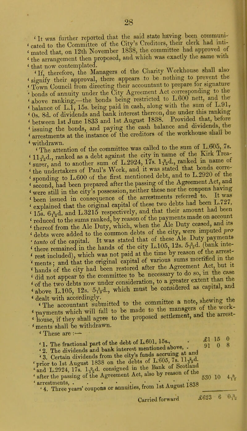 «It was further repotted that the said state having been communi- < cated to the Committee of the City's Creditors, their clerk had inti- ' mated that, on 12th November 1838, the committee had approved of ' the arrangement then proposed, and which was exactly the same with ' that now contemplated. _ ' If therefore, the Managers of the Charity Workhouse shall also 'signify their approval, there appears to be nothing to prevent the ' Town Council from directing their accountant to prepare for signature ' bonds of annuity under the City Agreement Act corresponding to the 'above ranking,-the bonds being restricted to L.600 nett, and the ' balance of L.l, 15s. being paid in cash, along with the sum ot lj.yir < 0s. 8d. of dividends and bank interest thereon, due under this ranking < between 1st June 1833 and 1st August 1838 Provided that before ' issuing the bonds, and paying the cash balance and dividends the ' arrestments at the instance of the creditors of the workhouse shall be ^Sattention of the committee was called to the sum of L.605, 7s. ' 11 Ad., ranked as a debt against the city in name of the Kirk lrea- ' surer, and to another sum of L.2924, 17s. l^d., ranked m name of ' the undertakers of Paul's Work, and it was stated that bonds corre- ' spending to L.600 of the first mentioned debt, and to L.2920 ot the ' second, had been prepared after the passing of the Agreement Act, and ' were still in the city's possession, neither these nor the coupons having 'been issued in consequence of the arrestments referred to. It was ' explained that the original capital of these two debts had been L.727 < 15s. 6Ad. and L.3215 respectively, and that their amount had been < reduced to the sums ranked, by reason of the payments made on account ' thereof from the Ale Duty, which, when the Ale Duty ceased, and its < debts were added to the common debts of the city were imputed pro «11 oTthe capital. It was < there remained in the hands of the city L 105,12s. 5^d. fl*k inte < rest included), which was not paid at the time by reason of thearrest ' ments; and that the original capital of various sums morhhed in the • hands of the city had been restored after the Ag«t Act^butjt < did not appear to the committee to be necessary to do so in the case ' of the two debts now under consideration, to a greater extent than the < above L.105, 12s. 5&d., which must be considered as capital, and * dealt with accordingly. «hewin£r the ' The accountant submitted to the committee a note, sh*™f ™e_ 'payments which will fall to be made tot^^Jt^t- ' house, if they shall agree to the proposed settlement, and the arrest ' ments shall be withdrawn. ' These are ' 1. The fractional part of the debt of L.601. 15s., • o! 0 8 «2 The dividends and bank interest mentioned above . « 3. Certain dividends from the city's funds'accruing at and 'prior to 1st August 1838 on the debts of L.605J8-* W 'and L.2924, 17s. lTyl. consigned in the Bank of Scotland ' after the passing of the Agreement Act, also by reason ot tne ^ ^ ^ 'arrestments, . . • *..»' i\ a „„«,f ifWR ' 4. Three years' coupons or annuities, from 1st August liwo Carried forward ^623 6 6&