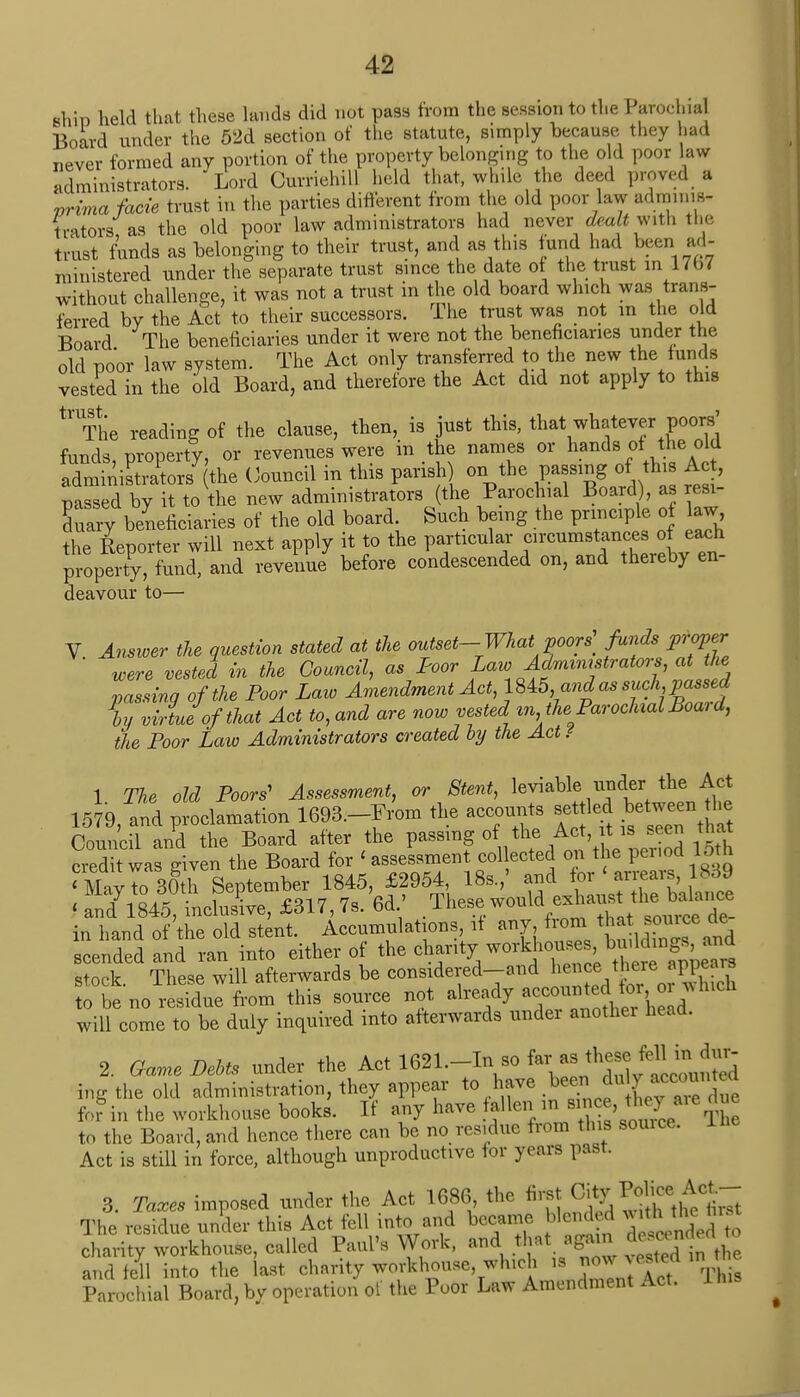 shin held that these lauds did not pass from the session to the Parochial Board under the 52d section of the statute, simply because they had never formed any portion of the property belonging to the old poor law administrators. Lord CurriehiU held that, while the deed proved a prima facie trust in the parties different from the old poor law adminis- trators as the old poor law administrators had never dealt with the trust funds as belonging to their trust, and as this fund had been ad- ministered under the separate trust since the date of the trust in 17b7 without challenge, it was not a trust in the old board which was trans- ferred by the Act to their successors. The trust was not in the old Board The beneficiaries under it were not the beneficiaries under the old poor law system. The Act only transferred to the new the funds vested in the old Board, and therefore the Act did not apply to this tl'The reading of the clause, then, is just this, that whatever poors' funds property, or revenues were in the names or hands of the old BS7 the Council in this parish) on the passing of this Ac, passed by it to the new administrators (the Parochial Board), as resi- Ey beneficiaries of the old board. Such being the principle of aw the Reporter will next apply it to the particular circumstances of each property, fund, and revenue before condescended on, and thereby en- deavour to— V Answer the question stated at the outset-What poors] funds proper Were vested in the Council, as Poor Lau^Administrators, at the passing of the Poor Law Amendment Act, 1845 and as such passed In virtue of that Act to, and are now vested m the Parochial Boai d, the Poor Law Administrators created by the Act ? 1 The old Poors' Assessment, or Stent, leviable under the Act 1579, and proclamation 1693,-From the accounts settled between the Council and the Board after the passing of the Act, it i seen that credit was given the Board for < assessment collected on the period 15th ^May to 30th September 1845, £2954, 18s,' and for arrears, U89 ^andyi84t incksL, £317,7, 6d' These would^ausyl^nce in hand of the old stent. Accumulations if any from that scendedand ran into either of the chanty workhouses ^n^,and stock. These will afterwards be considered-and hen°e there^appeal* to be no residue from this source not already accounted fo\Zi will come to be duly inquired into afterwards under anothei head. 2. Game Debts under the Art 1621,-Inso ^^^^ ing the old administration, they appear to have been du 7 acc0Ullte^ for in the workhouse books. If any have fallen in s n£^aie™* to the Board, and hence there can be no residue from this source. Act is still in force, although unproductive for years past. 3. Taxes imposed under the Act 1686 the first The residue under this Act fell into and became blended vuth the first ^SSSS^M Paul's Work, a^V'rVCvS Sto and fell into the last charity workhouse, which is now vestea in Parochial Board, by operation of the Poor Law Amendment Act. 1 his