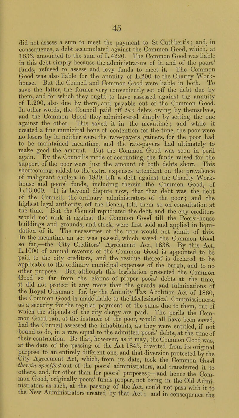 did not assess a sum to meet the payment to St Cuthbert's; and, in consequence, a debt accumulated against the Common Good, which, at 1833, amounted to the sum of L.4220. The Common Good was liable in this debt simply because the administrators of it, and of the poors' funds, refused to assess and levy funds to meet it. The Common Good was also liable for the annuity of L.200 to the Charity Work- house. But the Council and Common Good were liable in both. To save the latter, the former very conveniently set off the debt due by them, and for which they ought to have assessed against the annuity of L.200, also due by them, and payable out of the Common Good. In other words, the Council paid off two debts owing by themselves, and the Common Good they administered simply by setting the one against the other. This saved it in the meantime; and while it created a fine municipal bone of contention for the time, the poor were no losers by it, neither were the rate-payers gainers, for the poor had to be maintained meantime, and the rate-payers had ultimately to make good the amount. But the Common Good was soon in peril again. By the Council's mode of accounting, the funds raised for the support of the poor were just the amount of both debts short. This shortcoming, added to the extra expenses attendant on the prevalence of malignant cholera in 1830, left a debt against the Charity Work- house and poors' funds, including therein the Common Good, of L. 13,000. It is beyond dispute now, that that debt was the debt of the Council, the ordinary administrators of the poor; and the highest legal authority, off the Bench, told them so on consultation at the time. But the Council repudiated the debt, and the city creditors would not rank it against the Common Good till the Poors'-house buildings and grounds, and stock, were first sold and applied in liqui- dation of it. The necessities of the poor would not admit of this. In the meantime an act was passed, which saved the Common Good so far,—the City Creditors' Agreement Act, 1838. By this Act, L.1000 of annual revenue of the Common Good is appointed to be paid to the city creditors, and the residue thereof is declared to be applicable to the ordinary municipal expenses of the burgh, and to no other purpose. But, although this legislation protected the Common Good so far from the claims of proper poors' debts at the time, it did not protect it any more than the guards and fulminations of the Boyal Odsman ; for, by the Annuity Tax Abolition Act of 1860, the Common Good is made liable to the Ecclesiastical Commissioners, as a security for the regular payment of the sums due to them, out of which the stipends of the city clergy are paid. The perils the Com- mon Good ran, at the instance of the poor, would all have been saved had the Council assessed the inhabitants, as they were entitled, if not bound to do, in a rate equal to the admitted poors' debts, at the time of their contraction. Be that, however, as it may, the Common Good was at the date of the passing of the Act 1845, diverted from its original purpose to an entirely different one, and that diversion protected by the City Agreement Act, which, from its date, took the Common Good therein specified out of the poors' administrators, and transferred it to others, and, for other than for poors' purposes;—and hence the Com- mon Good, originally poors' funds proper, not being in the Old Admi- nistrators as such, at the passing of the Act, could not pass with it to the New Administrators created by that Act; and in consequence the