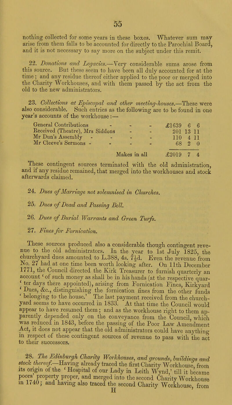 nothing collected for some years in these boxes. Whatever sum may arise from them falls to be accounted for directly to the Parochial Board, and it is not necessary to say more on the subject under this remit. 22. Donations and Legacies.—Very considerable sums arose from this source. But these seem to have been all duly accounted for at the time; and any residue thereof either applied to the poor or merged into the Charity Workhouses, and with them passed by the act from the old to the new administrators. 23. Collections at Episcopal and other meeting-houses.—These were also considerable. Such entries a3 the following are to be found in one year's accounts of the workhouse:— General Contributions - £1639 6 6 Eeceived (Theatre), Mrs Siddons - - 201 13 11 Mr Dun's Assembly - - - - 110 411 Mr Cleeve's Sermons - - - - 68 2 0 Makes in all £2019 7 4 These contingent sources terminated with the old administration, and if any residue remained, that merged into the workhouses and stock afterwards claimed. 24. Dues of Marriage not solemnised in Churches. 25. Dues of Dead and Passing Bell. 26. Dues of Burial Warrants and Green Turfs. 27. Fines for Fornication. These sources produced also a considerable though contingent reve- nue to the old administrators. In the year to 1st July 1825, the churchyard dues amounted to L.388, 4s. 7^d. Even the revenue from No. 27 had at one time been worth looking after. On 11th December 1771, the Council directed the Kirk Treasurer to furnish quarterly an account1 of such money as shall be in his hands (at the respective quar- 1 ter days there appointed), arising from Fornication Fines, Kirkyard ' Dues, &c, distinguishing the fornication fines from the other funds ' belonging to the house.' The last payment received from the church- yard seems to have occurred in 1833. At that time the Council would appear to have resumed them; and as the workhouse right to them ap- parently depended only on the conveyance from the Council, which was reduced in 1843, before the passing of the Poor Law Amendment Act, it does not appear that the old administrators could have anything in respect of these contingent sources of revenue to pass with the act to their successors. 28. The Edinburgh Charity Workhouses, and grounds, buildings and stock thereof—Having already traced the first Charity Workhouse, from its origin of the < Hospital of our Lady in Leith Wynd,' till it became poors property proper and merged into the second Charity Workhouse in 1740 j and having also traced the second Charity Workhouse, from