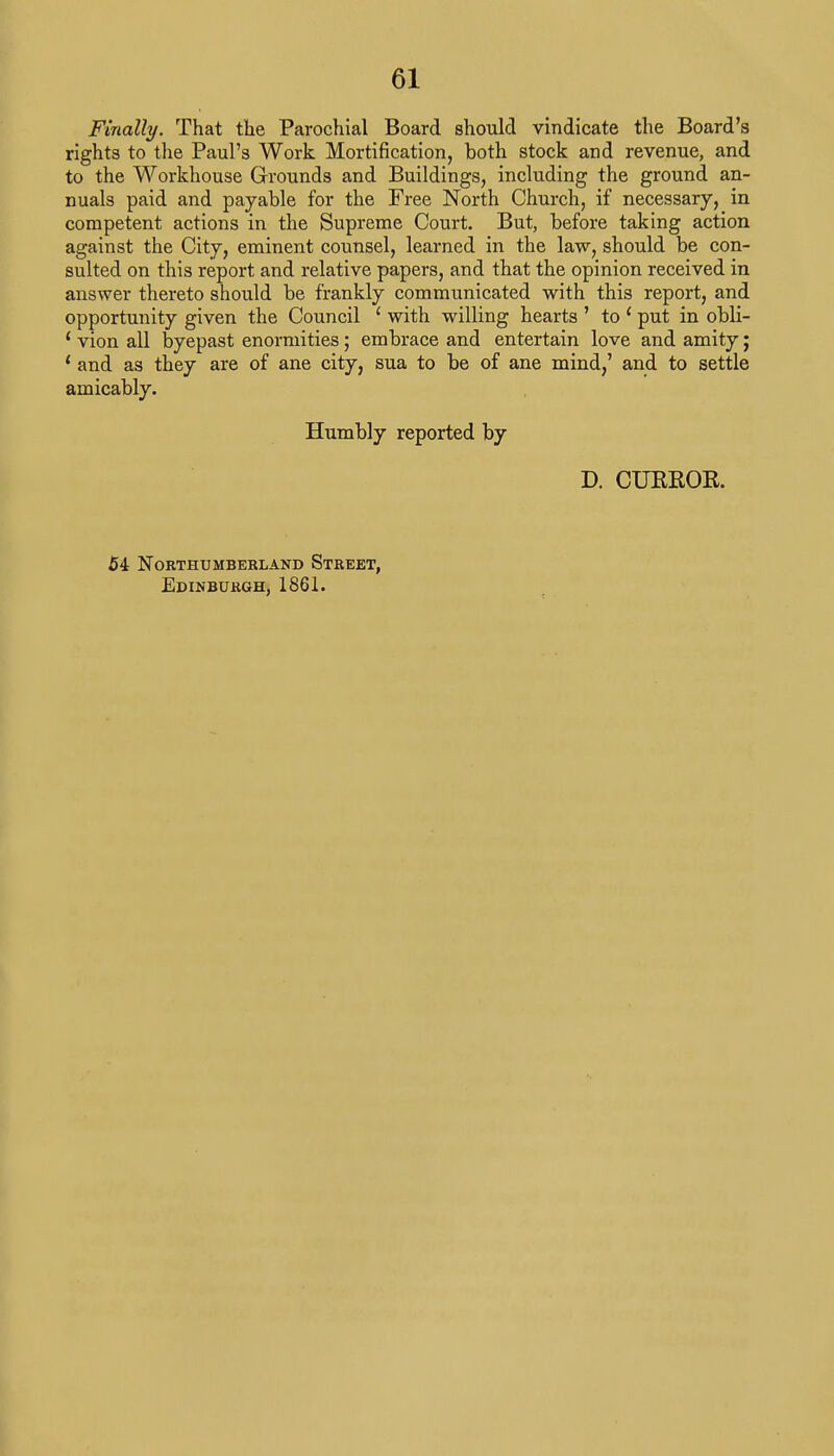 Finally. That the Parochial Board should vindicate the Board's rights to the Paul's Work Mortification, both stock and revenue, and to the Workhouse Grounds and Buildings, including the ground an- nuals paid and payable for the Free North Church, if necessary, in competent actions in the Supreme Court. But, before taking action against the City, eminent counsel, learned in the law, should be con- sulted on this report and relative papers, and that the opinion received in answer thereto should be frankly communicated with this report, and opportunity given the Council 1 with willing hearts ' to ' put in obli- £ vion all byepast enormities; embrace and entertain love and amity; ' and as they are of ane city, sua to be of ane mind,' and to settle amicably. Ehimbly reported by D. CUKEOK. 54 Northumberland Street, Edinburgh, 1861.