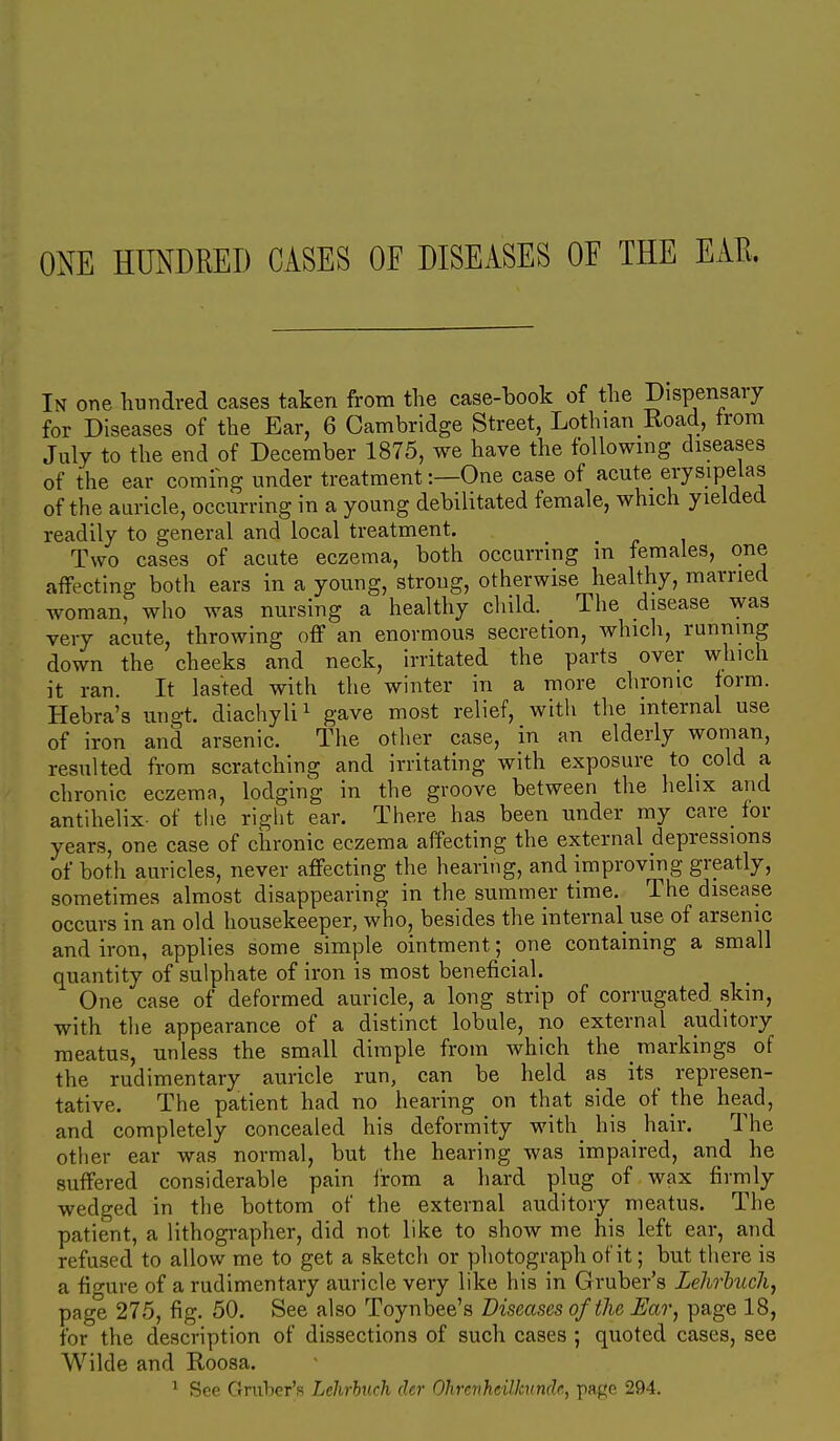 ONE HUNDRED CASES OE DISEASES OF THE EAR. In one hundred cases taken from the case-book of the Dispensary for Diseases of the Ear, 6 Cambridge Street, Lothian Road, from July to the end of December 1875, we have the following diseases of the ear coming under treatment:—One case of acute ei-ysipeias of the auricle, occurring in a young debilitated female, which yielded readily to general and local treatment. Two cases of acute eczema, both occurring in females, one affecting both ears in a young, strong, otherwise healthy, married woman, who was nursing a healthy cliild. The disease was very acute, throwing off an enormous secretion, whicli, running down the cheeks and neck, irritated the parts over which it ran. It lasted with the winter in a more chronic torm. Hebra's ungt. diachyli^ gave most relief, witli the internal use of iron and arsenic. The other case, in an elderly woman, resulted from scratching and irritating with exposure to cold a chronic eczema, lodging in the groove between the helix and antihelix- of the riglit ear. There has been under my care for years, one case of chronic eczema affecting the external depressions of both auricles, never affecting the hearing, and improving greatly, sometimes almost disappearing in the summer time. The disease occurs in an old housekeeper, who, besides the internal use of arsenic and iron, applies some simple ointment; one containing a small quantity of sulphate of iron is most beneficial. One case of deformed auricle, a long strip of corrugated skin, with the appearance of a distinct lobule, no external auditory meatus, unless the small dimple from which the markings of the rudimentary auricle run, can be held as its represen- tative. The patient had no hearing on that side of the head, and completely concealed his deformity with_ his _ hair. The other ear was normal, but the hearing was impaired, and he suffered considerable pain from a hard plug of wax firmly wedged in the bottom of the external auditory meatus. The patient, a lithographer, did not like to show me his left ear, and refused to allow me to get a sketch or photograph of it; but there is a figure of a rudimentary auricle very like his in Gruber's Lehrbuch, page 275, fig. 50. See also Toynbee's Diseases of the Ear, page 18, for the description of dissections of such cases ; quoted cases, see Wilde and Roosa. ^ See Gruber's Lehrhuch dcr Ohrcrihdlkundr., page 294.