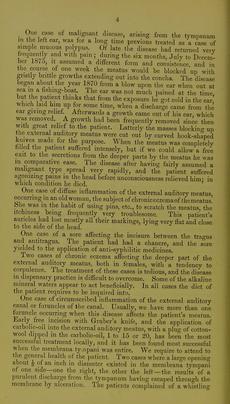 One case of maLgnant disease, arising from the tympanum in the left ear, was for a long time previous treated as a case of simple mucous polypus. Of late the disease had returned very frequently and with pain ; during the six months, July to Decem- ber 1875, It assumed a different form and consistence, and in the course of one week the meatus would be blocked up with gristly brittle growths extending out into the concha. The disease began about the year 1870 from a blow upon the ear when out at sea in a fishmg-boat. The ear was not much pained at the time, but the patient thinks that from the exposure he got cold in the ear which laid him up for some time, when a discharge came from the ear giving relief Afterwards a growth came out of his ear, which was removed A growth had been frequently removed since then with great relief to the patient. Latterly the masses blocking up the external auditory meatus were cut out by curved hook-shaped knives made for the purpose. When the meatus was completely tilled the patient suffered intensely, but if we could allow a free exit to the secretions from the deeper parts by the meatus he was in comparative ease. The disease after having fairly assumed a malignant type spread very rapidly, and the patient suffered agonizing pams in the head before unconsciousness relieved him- in which condition he died. ' One case of diffuse inflammation of the external auditory meatus occurring m an old woman, the subject of chronic eczema of the meatus bhe was m the habit of using pins, etc., to scratch the meatus, the itchiness being frequently very troublesome. This patient's auricles had lost mostly all their markings, lying very flat and close to the side of the head. One case of a sore affecting the incisure between the ti-agus and antitragus. The patient had had a chancre, and the sore yielded to the application of anti-syphilitic medicines. Two cases of chronic eczema affecting the deeper part of the external auditory meatus, both in females, with a tendency to corpulence. The treatment of these cases is tedious, and the disease m dispensary practice is difficult to overcome. Some of the alkaline nameral waters appear to act beneficially. In all cases the diet of the patient requires to be inquired into. One case of circumscribed inflammation of the external auditory canal or furuncles of the canal. Usually, we have more than one furuncle occurring when this disease affects the patient's meatus. J^^arly free incision with Gruber's knife, and the application of carbohc-oil into the external auditory meatus, with a plug of cotton- wool dipped in the carbolic-oil, 1 to 15 or 20, has been the most successful treatment locally, and it has been found most successful when the membrana tynpani was entire. We require to attend to the general healtli of the patient. Two cases where a large opening about J of an inch in diameter existed in the membrana tympani of one side—one the right, the other the left—the results of a purulent discharge from the tympanum having escaped through the membrane by ulceration. The patients complained of a whistling