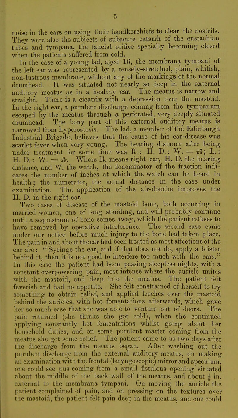 noise in the ears on using their handkerchiefs to clear the nostrils. They were also the subjects of subacute catarrh of the eustachian tubes and tympana, the faucial orifice specially becoming closed when the patients suffered from cold. In the case of a young lad, aged 16, the membrana tympani of the left ear was represented by a tensely-stretched, plain, whitish, non-lustrous membrane, without any of the markings of the normal drumhead. It was situated not nearly so deep in the external auditory meatus as in a healthy ear. The meatus is narrow and straight. There is a cicatrix with a depression over the mastoid. In the right ear, a purulent discharge coming from the tympanum escaped by the meatus through a perforated, very deeply situated drumhead. The bony part of this external auditory meatus is narrowed from hyperostosis. The lad, a member of the Edinburgh Industrial Brigade, believes that the cause of his ear-disease was scarlet fever when very young. The hearing distance after being under treatment for some time was E.: H. D.: W. = It; L.: H. D.: W. = Where R. means right ear, H. D. the hearing distance, and W. the watch, the denominator of the fraction indi- cates the number of inches at which the watch can be heard in health; the numerator, the actual distance in the case under examination. The application of the air-douche improves the H. D. in the right ear. Two cases of disease of the mastoid bone, both occurring in married women, one of long standing, and will probably continue until a sequestrum of bone comes away, which the patient refuses to have removed by operative interference. The second case came under our notice before much injury to the bone had taken place. The pain in and about theear had been treated as most affections of the ear are:  Syringe the ear, and if that does not do, apply a blister behind it, then it is not good to interfere too much with the ears. In this case the patient had been passing sleepless nights, with a constant overpowering pain, most intense where the auricle unites with the mastoid, and deep into the meatus. The patient felt feverish and had no appetite. She felt constrained of herself to try something to obtain relief, and applied leeches over the mastoid behind the auricles, with hot fomentations afterwards, which gave her so much ease that she was able to venture out of doors. The pain returned (she thinks she got cold), when she continued applying constantly hot fomentations whilst going about her household duties, and on some purulent matter coming from the meatus she got some relief. The patient came to us two days after the discharge from the meatus began. After washing out the purulent discharge from the external auditory meatus, on making an examination witii the frontal (laryngoscopic) mirror and speculum, one could see pus coming from a small fistulous opening situated about the middle of the back wall of the meatus, and about ^ in. external to the membrana tympani. On moving the auricle the patient complained of pain, and on pressing on the textures over the mastoid, the patient felt pain deep in the meatus, and one could