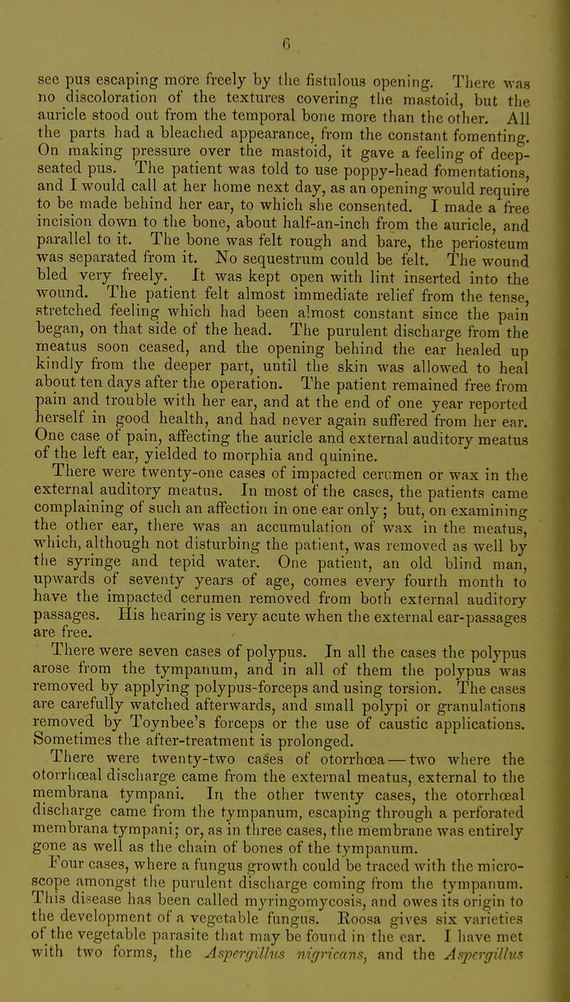 see pus escaping more freely by the fistulous opening. There was no discoloration of the textures covering the mastoid, but the auricle stood out from the temporal bone more than tiie other. All the parts had a bleached appearance, from the constant fomenting. On making pressure over the mastoid, it gave a feeling of deep- seated pus. Tlie patient was told to use poppy-head fomentations, and I would call at her home next day, as an opening would require to be made behind her ear, to which she consented. I made a free incision down to the bone, about half-an-inch from the auricle, and parallel to it. The bone was felt rough and bare, the periosteum was separated from it. No sequestrum could be felt. The wound bled very freely.^ It was kept open with lint inserted into the wound. The patient felt almost immediate relief from the tense stretched feeling which had been almost constant since the pain began, on that side of the head. The purulent discharge from the meatus soon ceased, and the opening behind the ear healed up kindly from the deeper part, until the skin was allowed to heal about ten days after the operation. The patient remained free from pain and trouble with her ear, and at the end of one year reported herself in good health, and had never again suffered from her ear. One case of pain, affecting the auricle and external auditory meatus of the left ear, yielded to morphia and quinine. There were twenty-one cases of impacted cen-imen or wax in the external auditory meatus. In most of the cases, the patients came complaining of such an affection in one ear only; but, on examining the other ear, there was an accumulation of wax in the meatus, which, although not disturbing the patient, was removed as well by the syringe and tepid water. One patient, an old blind man, upwards of seventy years of age, comes every fourth month to have the impacted cerumen removed from both external auditory passages. His hearing is very acute when the external ear-passages are free. There were seven cases of polypus. In all the cases the polypus arose from the tympanum, and in all of them the polypus was removed by applying polypus-forceps and using torsion. The cases are carefully watched afterwards, and small polypi or granulations removed by Toynbee's forceps or the use of caustic applications. Sometimes the after-treatment is prolonged. There were twenty-two cases of otorrhoea — two where the otorrhoeal discharge came from the external meatus, external to the rnembrana tympani. In the other twenty cases, the otorrhoeal discharge came from the tympanum, escaping through a perforated membrana tympani; or, as in three cases, the membrane was entirely gone as well as the chain of bones of the tympanum. Four cases, where a fungus growth could be traced with the micro- scope a,mongst the purulent discharge coming from the tympanum. This disease has been called myringomycosis, and owes its origin to the development of a vegetable fungus. Eoosa gives six varieties of the vegetable parasite that may be found in the ear. I have met with two forms, the Af^pcrffillns nigricans^ and the AspcrgiUvs