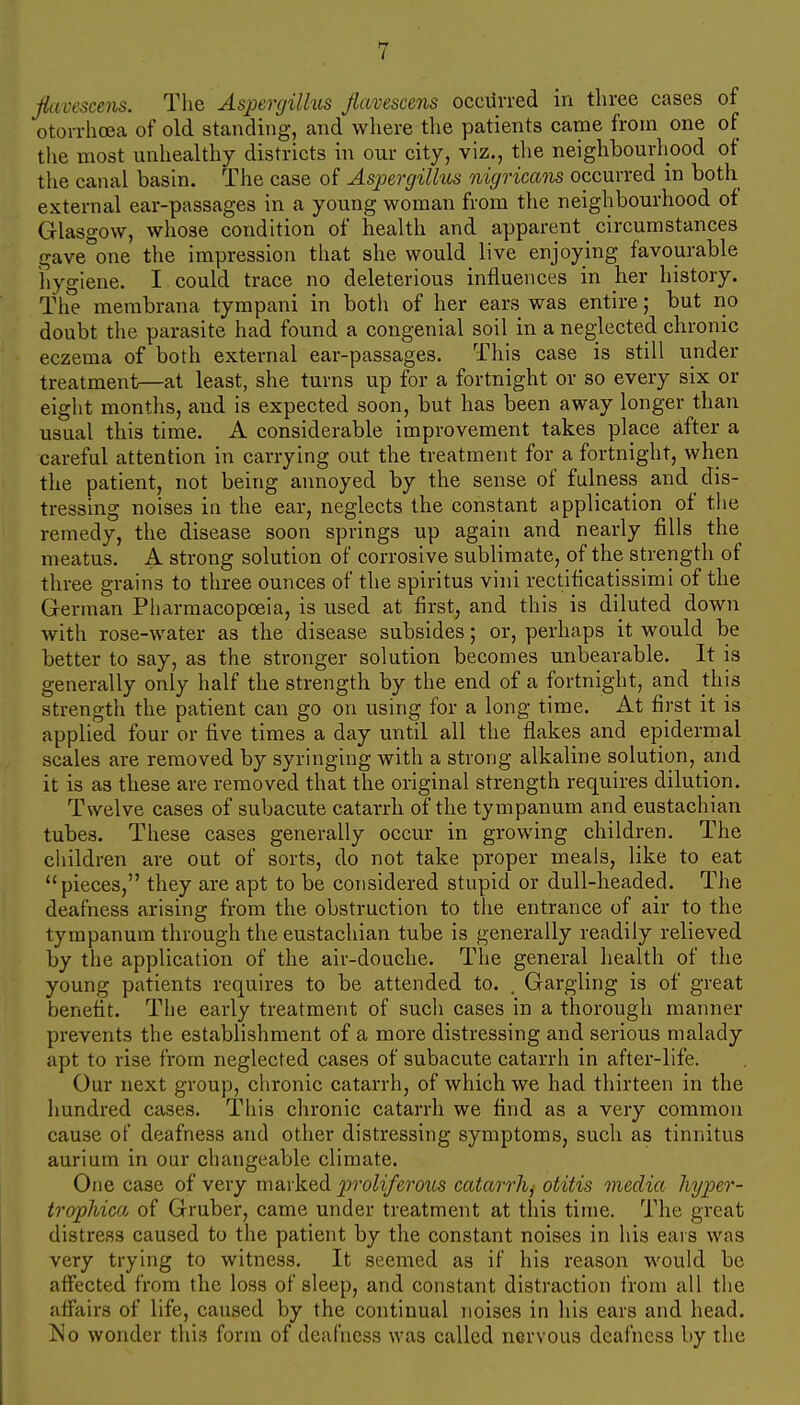 Jiuvescens. The Aspergilhis Jlavescens occurred in three cases of otovrhcea of old standing, and where the patients came from one of the most unhealthy districts in our city, viz., the neighbourhood of the canal basin. The case of Aspergillus nigricam occurred in both external ear-passages in a young woman from the neighbourhood of Glasgow, whose condition of health and apparent circumstances gave one the impression that she would live enjoying favourable hygiene. I could trace no deleterious influences in her history. The membrana tympani in both of her ears was entire; but no doubt the parasite had found a congenial soil in a neglected chronic eczema of both external ear-passages. This case is still under treatment—at least, she turns up for a fortnight or so every six or eight months, and is expected soon, but has been away longer than usual this time. A considerable improvement takes place after a careful attention in carrying out the treatment for a fortnight, when the patient, not being annoyed by the sense of fulness and dis- tressing noises in the ear, neglects the constant application of the remedy, the disease soon springs up again and nearly fills the meatus. A strong solution of corrosive sublimate, of the strength of three grains to three ounces of the spiritus vini rectificatissimi of the German Pharmacopoeia, is used at first, and this is diluted down with rose-water as the disease subsides; or, perhaps it would be better to say, as the stronger solution becomes unbearable. It is generally only half the strength by the end of a fortnight, and this strength the patient can go on using for a long time. At first it is applied four or five times a day until all the flakes and epidermal scales are removed by syringing with a strong alkaline solution, and it is as these are removed that the original strength requires dilution. Twelve cases of subacute catarrh of the tympanum and eustachian tubes. These cases generally occur in growing children. The children are out of sorts, do not take proper meals, like to eat pieces, they are apt to be considered stupid or dull-headed. The deafness arising from the obstruction to the entrance of air to the tympanum through the eustachian tube is generally readily relieved by the application of the air-douche. The general health of the young patients requires to be attended to. . Gargling is of great benefit. The early treatment of such cases in a thorough manner prevents the establishment of a more distressing and serious malady apt to rise from neglected cases of subacute catarrh in after-life. Our next group, chronic catarrh, of which we had thirteen in the hundred cases. This chronic catarrh we find as a very common cause of deafness and other distressing symptoms, such as tinnitus aurium in our changeable climate. One case of very marked proliferous catarrh^ otitis media hyper- trophica of Gruber, came under treatment at this time. The great distress caused to the patient by the constant noises in his ears was very trying to witness. It seemed as if his reason would be aiFected from the loss of sleep, and constant distraction from all the affairs of life, caused by the continual noises in his ears and head. Js'o wonder this form of deafness was called nervous deafness by the