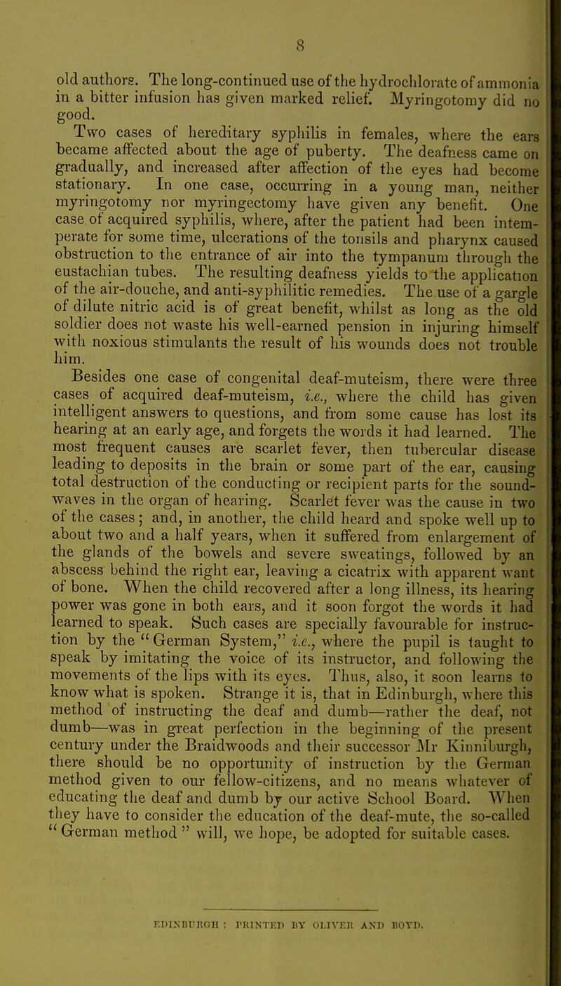 old authors. The long-continued use of the hydrochlorate of ammonia ! in a bitter infusion has given marked relief. Myringotomy did no \ good. Two cases of hereditary syphilis in femaleSj where the ears became affected about the age of puberty. The deafness came on : gradually, and increased after affection of the eyes had become stationary. In one case, occurring in a young man, neither myringotomy nor myringectomy have given any benefit. One ; case of acquired syphilis, where, after the patient had been intem- | perate for some time, ulcerations of the tonsils and pharynx caused : obstruction to the entrance of air into the tympanum through the ! eustachian tubes. The resulting deafness yields to the application \ of the air-douche, and anti-syphilitic remedies. The use of a gargle i of dilute nitric acid is of great benefit, whilst as long as the old \ soldier does not waste his well-earned pension in injuring himself with noxious stimulants the result of his wounds does not trouble 1 him. Besides one case of congenital deaf-muteism, there were three ' cases of acquired deaf-muteism, i.e., where the child has given j intelligent answers to questions, and from some cause has lost its I hearing at an early age, and forgets the words it had learned. The | most frequent causes are scarlet fever, then tubercular disease j leading to deposits in the brain or some part of the ear, causing j total destruction of the conducting or recipient parts for the sound- waves in the organ of hearing. Scarlet fever was the cause in two of the cases; and, in another, the child heard and spoke well up to about two and a half years, when it suffered from enlargement of the glands of the bowels and severe sweatings, followed by an abscess behind the right ear, leaving a cicatrix with apparent want i of bone. When the child recovered after a long illness, its hearing | power was gone in both ears, and it soon forgot the words it had I learned to speak. Such cases are specially favourable for instruc- \ tion by the  German System, i.e., where the pupil is taught to i speak by imitating the voice of its instructor, and following the movements of the lips with its eyes. Thus, also, it soon learns to know what is spoken. Strange it is, that in Edinburgh, where this method of instructing the deaf and dumb—rather the deaf, not dumb—was in great perfection in the beginning of the present century under the Braidwoods and their successor Mr Kinniburgh, ' there should be no opportunity of instruction by the German ' method given to our fellow-citizens, and no means whatever of ; educating the deaf and dumb by our active School Board. When | they have to consider the education of the deaf-mute, the so-called i  German method  will, we hope, be adopted for suitable cases. EDlNBUnOH : PRINTED I)V OLIVER AND BOTP.