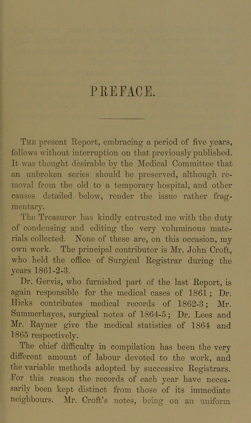 PREFACE. The present Report, embracing a period of five years, follows without interruption on that previously published. It was thought desirable by the Medical Committee that an unbroken series should be preserved, although re- moval from the old to a temporary hospital, and other causes detailed below, render the issue rather frag- mentary. The Treasurer has kindly entrusted me with the duty of condensing and editing the very voluminous mate- rials collected. None of these are, on this occasion, my own work. The principal contributor is Mr. John Croft, who held the office of Surgical Registrar during the years 1861-2-3. Dr. Grervis, who furnished part of the last Report, is again responsible for the medical cases of 1861; Dr. Hicks contributes medical records of 1862-3; Mr. Summerhayes, surgical notes of 1864-5; Dr. Lees and Mr. Rayner give the medical statistics of 1864 and 1865 respectively. The chief difficulty in compilation has been the very different amount of labour devoted to the work, and the variable methods adopted by successive Registrars. For this reason the records of each year have neces- sarily been kept distinct from those of its immediate neighbours. Mr. Croft’s notes, being on an uniform